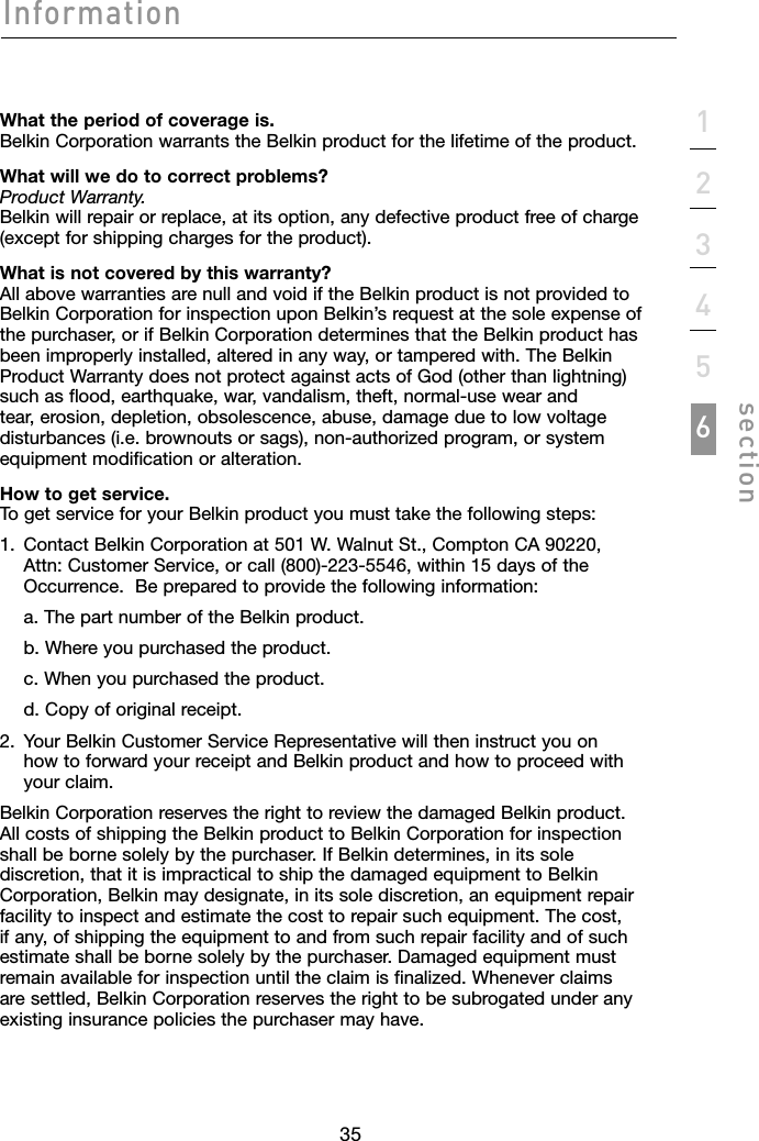 3535123456sectionInformationWhat the period of coverage is. Belkin Corporation warrants the Belkin product for the lifetime of the product.What will we do to correct problems? Product Warranty. Belkin will repair or replace, at its option, any defective product free of charge (except for shipping charges for the product).What is not covered by this warranty? All above warranties are null and void if the Belkin product is not provided to Belkin Corporation for inspection upon Belkin’s request at the sole expense of the purchaser, or if Belkin Corporation determines that the Belkin product has been improperly installed, altered in any way, or tampered with. The Belkin Product Warranty does not protect against acts of God (other than lightning) such as flood, earthquake, war, vandalism, theft, normal-use wear and tear, erosion, depletion, obsolescence, abuse, damage due to low voltage disturbances (i.e. brownouts or sags), non-authorized program, or system equipment modification or alteration.How to get service. To get service for your Belkin product you must take the following steps:1.   Contact Belkin Corporation at 501 W. Walnut St., Compton CA 90220, Attn: Customer Service, or call (800)-223-5546, within 15 days of the Occurrence.  Be prepared to provide the following information:  a. The part number of the Belkin product.  b. Where you purchased the product.  c. When you purchased the product.  d. Copy of original receipt.2.   Your Belkin Customer Service Representative will then instruct you on how to forward your receipt and Belkin product and how to proceed with your claim.Belkin Corporation reserves the right to review the damaged Belkin product. All costs of shipping the Belkin product to Belkin Corporation for inspection shall be borne solely by the purchaser. If Belkin determines, in its sole discretion, that it is impractical to ship the damaged equipment to Belkin Corporation, Belkin may designate, in its sole discretion, an equipment repair facility to inspect and estimate the cost to repair such equipment. The cost, if any, of shipping the equipment to and from such repair facility and of such estimate shall be borne solely by the purchaser. Damaged equipment must remain available for inspection until the claim is finalized. Whenever claims are settled, Belkin Corporation reserves the right to be subrogated under any existing insurance policies the purchaser may have.