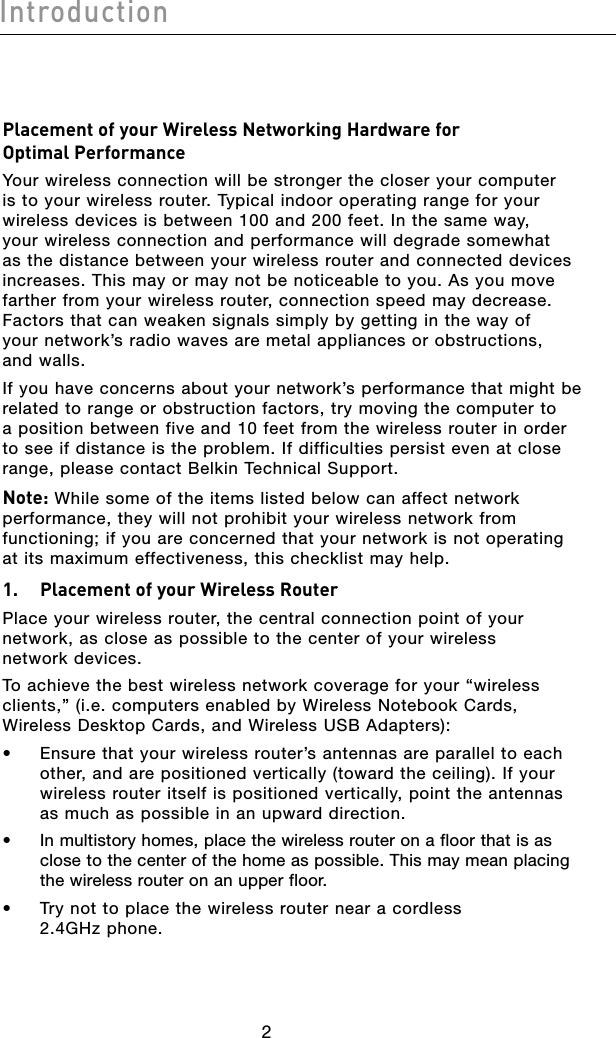 32Introduction32IntroductionPlacement of your Wireless Networking Hardware for Optimal PerformanceYour wireless connection will be stronger the closer your computer is to your wireless router. Typical indoor operating range for your wireless devices is between 100 and 200 feet. In the same way, your wireless connection and performance will degrade somewhat as the distance between your wireless router and connected devices increases. This may or may not be noticeable to you. As you move farther from your wireless router, connection speed may decrease. Factors that can weaken signals simply by getting in the way of your network’s radio waves are metal appliances or obstructions, and walls.If you have concerns about your network’s performance that might be related to range or obstruction factors, try moving the computer to a position between five and 10 feet from the wireless router in order to see if distance is the problem. If difficulties persist even at close range, please contact Belkin Technical Support.Note: While some of the items listed below can affect network performance, they will not prohibit your wireless network from functioning; if you are concerned that your network is not operating at its maximum effectiveness, this checklist may help.1.   Placement of your Wireless RouterPlace your wireless router, the central connection point of your network, as close as possible to the center of your wireless network devices.To achieve the best wireless network coverage for your “wireless clients,” (i.e. computers enabled by Wireless Notebook Cards, Wireless Desktop Cards, and Wireless USB Adapters):•   Ensure that your wireless router’s antennas are parallel to each other, and are positioned vertically (toward the ceiling). If your wireless router itself is positioned vertically, point the antennas as much as possible in an upward direction.•   In multistory homes, place the wireless router on a floor that is as close to the center of the home as possible. This may mean placing the wireless router on an upper floor.•   Try not to place the wireless router near a cordless 2.4GHz phone.