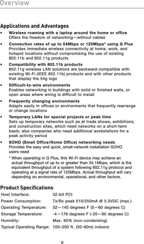 7676Applications and Advantages•  Wireless roaming with a laptop around the home or office Offers the freedom of networking—without cables•  Connection rates of up to 54Mbps or 125Mbps* using G Plus Provides immediate wireless connectivity at home, work, and hotspot locations without compromising the use of existing 802.11b and 802.11g products•  Compatibility with 802.11b products 802.11g wireless LAN solutions are backward-compatible with existing Wi-Fi (IEEE 802.11b) products and with other products that display the 54g logo•  Difficult-to-wire environments  Enables networking in buildings with solid or finished walls, or open areas where wiring is difficult to install•  Frequently changing environments  Adapts easily in offices or environments that frequently rearrange or change locations•  Temporary LANs for special projects or peak time Sets up temporary networks such as at trade shows, exhibitions, and construction sites, which need networks on a short-term basis; also companies who need additional workstations for a peak activity period•  SOHO (Small Office/Home Office) networking needs Provides the easy and quick, small-network installation SOHO  users need  *  When operating in G Plus, this Wi-Fi device may achieve an actual throughput of up to or greater than 34.1Mbps, which is the equivalent throughput of a system following 802.11g protocol and operating at a signal rate of 125Mbps. Actual throughput will vary depending on environmental, operational, and other factors.Product SpecificationsHost Interface:    32-bit PCIPower Consumption:  Tx/Rx peak 510/250mA @ 3.3VDC (max.)Operating Temperature:  32—140 degrees F (0—60 degrees C)Storage Temperature:  -4—176 degrees F (-20—80 degrees C)Humidity:     Max. 90% (non-condensing)Typical Operating Range:  100–200 ft. (30–60m) indoorsOverview