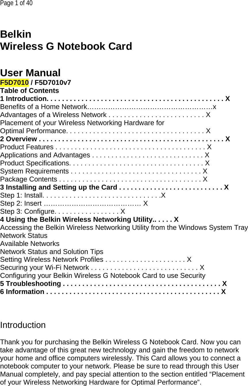  Page 1 of 40   Belkin  Wireless G Notebook Card   User Manual F5D7010 / F5D7010v7 Table of Contents 1 Introduction. . . . . . . . . . . . . . . . . . . . . . . . . . . . . . . . . . . . . . . . . . . . . . X Benefits of a Home Network………………………………………………x Advantages of a Wireless Network . . . . . . . . . . . . . . . . . . . . . . . . . X Placement of your Wireless Networking Hardware for  Optimal Performance. . . . . . . . . . . . . . . . . . . . . . . . . . . . . . . . . . . . X 2 Overview . . . . . . . . . . . . . . . . . . . . . . . . . . . . . . . . . . . . . . . . . . . . . . . . X Product Features . . . . . . . . . . . . . . . . . . . . . . . . . . . . . . . . . . . . . . . X Applications and Advantages . . . . . . . . . . . . . . . . . . . . . . . . . . . . . X Product Specifications. . . . . . . . . . . . . . . . . . . . . . . . . . . . . . . . . . . X System Requirements . . . . . . . . . . . . . . . . . . . . . . . . . . . . . . . . . . X Package Contents . . . . . . . . . . . . . . . . . . . . . . . . . . . . . . . . . . . . . X 3 Installing and Setting up the Card . . . . . . . . . . . . . . . . . . . . . . . . . . . X Step 1: Install. . . . . . . . . . . . . . . . . . . . . . . . . . . . . . .X Step 2: Insert …………………………………… X Step 3: Configure. . . . . . . . . . . . . . . . . X 4 Using the Belkin Wireless Networking Utility.. . . . . X Accessing the Belkin Wireless Networking Utility from the Windows System Tray Network Status Available Networks Network Status and Solution Tips Setting Wireless Network Profiles . . . . . . . . . . . . . . . . . . . . . X Securing your Wi-Fi Network . . . . . . . . . . . . . . . . . . . . . . . . . . . . X Configuring your Belkin Wireless G Notebook Card to use Security 5 Troubleshooting . . . . . . . . . . . . . . . . . . . . . . . . . . . . . . . . . . . . . . . . . X 6 Information . . . . . . . . . . . . . . . . . . . . . . . . . . . . . . . . . . . . . . . . . . . . . X    Introduction  Thank you for purchasing the Belkin Wireless G Notebook Card. Now you can take advantage of this great new technology and gain the freedom to network your home and office computers wirelessly. This Card allows you to connect a notebook computer to your network. Please be sure to read through this User Manual completely, and pay special attention to the section entitled “Placement of your Wireless Networking Hardware for Optimal Performance”. 