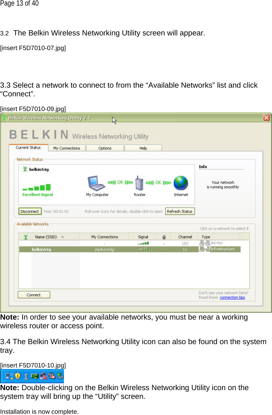 Page 13 of 40  3.2  The Belkin Wireless Networking Utility screen will appear.  [insert F5D7010-07.jpg]     3.3 Select a network to connect to from the “Available Networks” list and click “Connect”.  [insert F5D7010-09.jpg]  Note: In order to see your available networks, you must be near a working wireless router or access point.  3.4 The Belkin Wireless Networking Utility icon can also be found on the system tray.  [insert F5D7010-10.jpg]  Note: Double-clicking on the Belkin Wireless Networking Utility icon on the system tray will bring up the “Utility” screen.  Installation is now complete.  