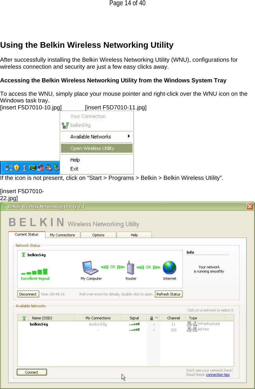   Page 14 of 40    Using the Belkin Wireless Networking Utility   After successfully installing the Belkin Wireless Networking Utility (WNU), configurations for wireless connection and security are just a few easy clicks away.  Accessing the Belkin Wireless Networking Utility from the Windows System Tray  To access the WNU, simply place your mouse pointer and right-click over the WNU icon on the Windows task tray.  [insert F5D7010-10.jpg]   [insert F5D7010-11.jpg]  If the icon is not present, click on “Start &gt; Programs &gt; Belkin &gt; Belkin Wireless Utility”.  [insert F5D7010-22.jpg] 