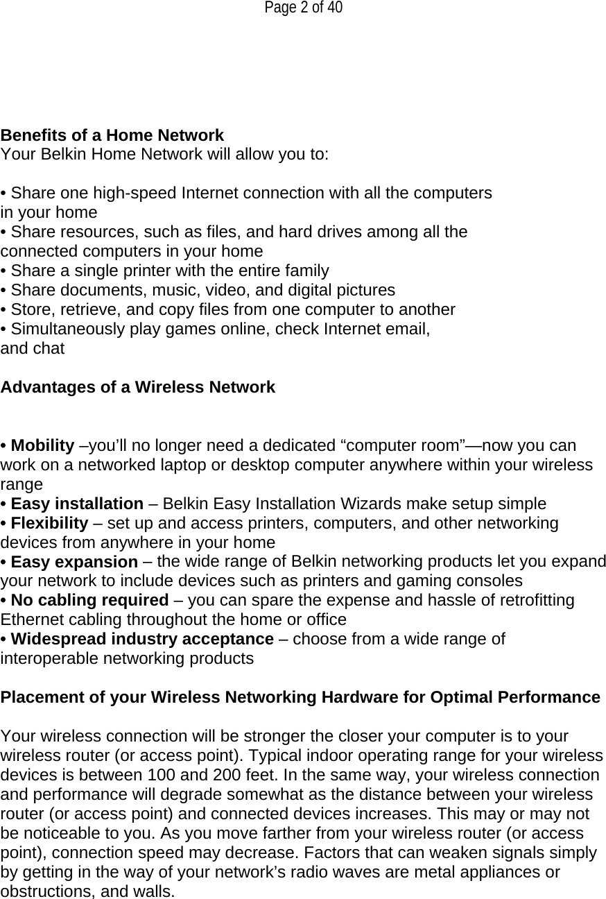  Page 2 of 40     Benefits of a Home Network Your Belkin Home Network will allow you to:  • Share one high-speed Internet connection with all the computers in your home • Share resources, such as files, and hard drives among all the connected computers in your home • Share a single printer with the entire family • Share documents, music, video, and digital pictures • Store, retrieve, and copy files from one computer to another • Simultaneously play games online, check Internet email, and chat  Advantages of a Wireless Network   • Mobility –you’ll no longer need a dedicated “computer room”—now you can work on a networked laptop or desktop computer anywhere within your wireless range • Easy installation – Belkin Easy Installation Wizards make setup simple • Flexibility – set up and access printers, computers, and other networking devices from anywhere in your home • Easy expansion – the wide range of Belkin networking products let you expand your network to include devices such as printers and gaming consoles • No cabling required – you can spare the expense and hassle of retrofitting Ethernet cabling throughout the home or office • Widespread industry acceptance – choose from a wide range of interoperable networking products  Placement of your Wireless Networking Hardware for Optimal Performance  Your wireless connection will be stronger the closer your computer is to your wireless router (or access point). Typical indoor operating range for your wireless devices is between 100 and 200 feet. In the same way, your wireless connection and performance will degrade somewhat as the distance between your wireless router (or access point) and connected devices increases. This may or may not be noticeable to you. As you move farther from your wireless router (or access point), connection speed may decrease. Factors that can weaken signals simply by getting in the way of your network’s radio waves are metal appliances or obstructions, and walls.  