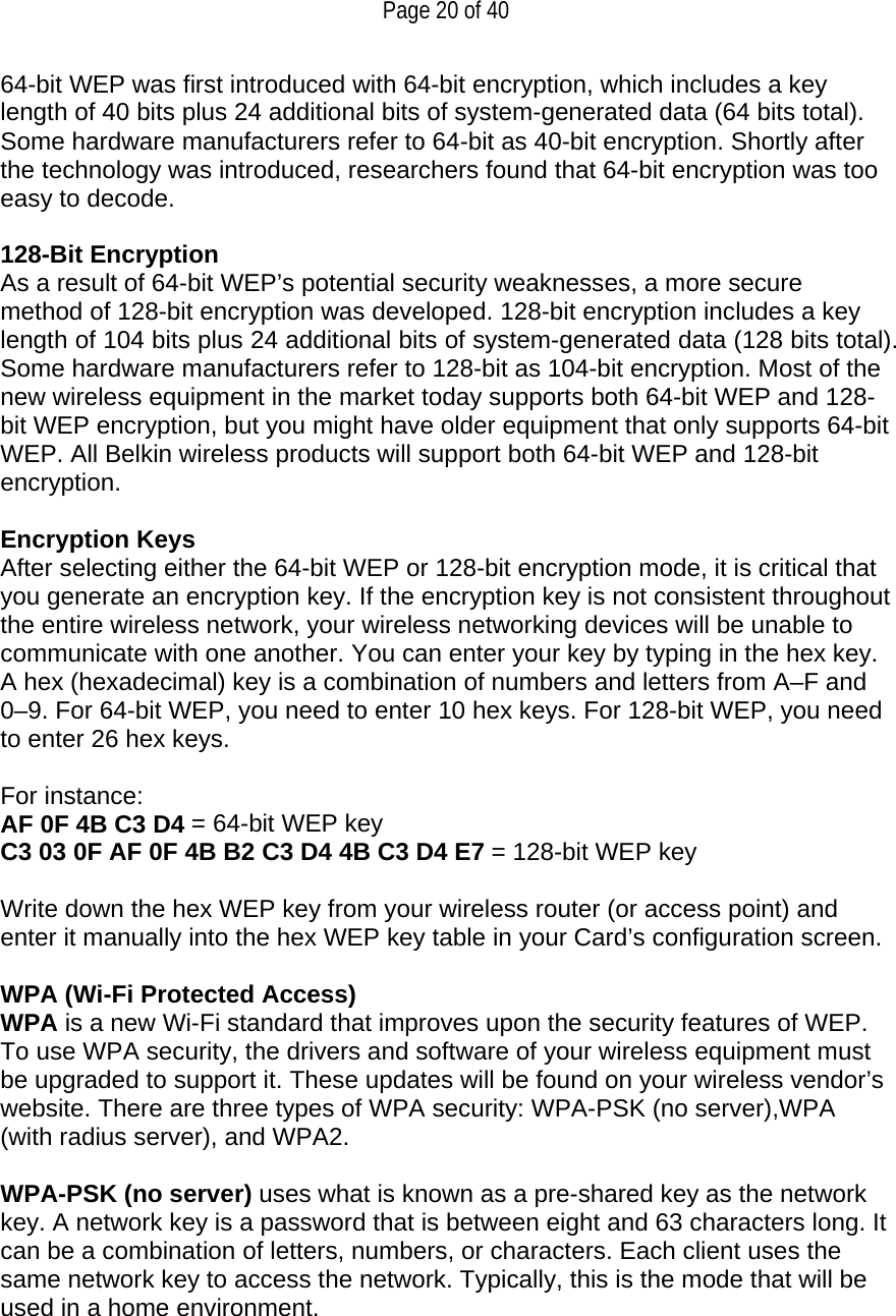   Page 20 of 40 64-bit WEP was first introduced with 64-bit encryption, which includes a key length of 40 bits plus 24 additional bits of system-generated data (64 bits total). Some hardware manufacturers refer to 64-bit as 40-bit encryption. Shortly after the technology was introduced, researchers found that 64-bit encryption was too easy to decode.  128-Bit Encryption As a result of 64-bit WEP’s potential security weaknesses, a more secure method of 128-bit encryption was developed. 128-bit encryption includes a key length of 104 bits plus 24 additional bits of system-generated data (128 bits total). Some hardware manufacturers refer to 128-bit as 104-bit encryption. Most of the new wireless equipment in the market today supports both 64-bit WEP and 128-bit WEP encryption, but you might have older equipment that only supports 64-bit WEP. All Belkin wireless products will support both 64-bit WEP and 128-bit encryption.   Encryption Keys  After selecting either the 64-bit WEP or 128-bit encryption mode, it is critical that you generate an encryption key. If the encryption key is not consistent throughout the entire wireless network, your wireless networking devices will be unable to communicate with one another. You can enter your key by typing in the hex key. A hex (hexadecimal) key is a combination of numbers and letters from A–F and 0–9. For 64-bit WEP, you need to enter 10 hex keys. For 128-bit WEP, you need to enter 26 hex keys.   For instance:  AF 0F 4B C3 D4 = 64-bit WEP key  C3 03 0F AF 0F 4B B2 C3 D4 4B C3 D4 E7 = 128-bit WEP key   Write down the hex WEP key from your wireless router (or access point) and enter it manually into the hex WEP key table in your Card’s configuration screen.  WPA (Wi-Fi Protected Access) WPA is a new Wi-Fi standard that improves upon the security features of WEP. To use WPA security, the drivers and software of your wireless equipment must be upgraded to support it. These updates will be found on your wireless vendor’s website. There are three types of WPA security: WPA-PSK (no server),WPA (with radius server), and WPA2.  WPA-PSK (no server) uses what is known as a pre-shared key as the network key. A network key is a password that is between eight and 63 characters long. It can be a combination of letters, numbers, or characters. Each client uses the same network key to access the network. Typically, this is the mode that will be used in a home environment.   
