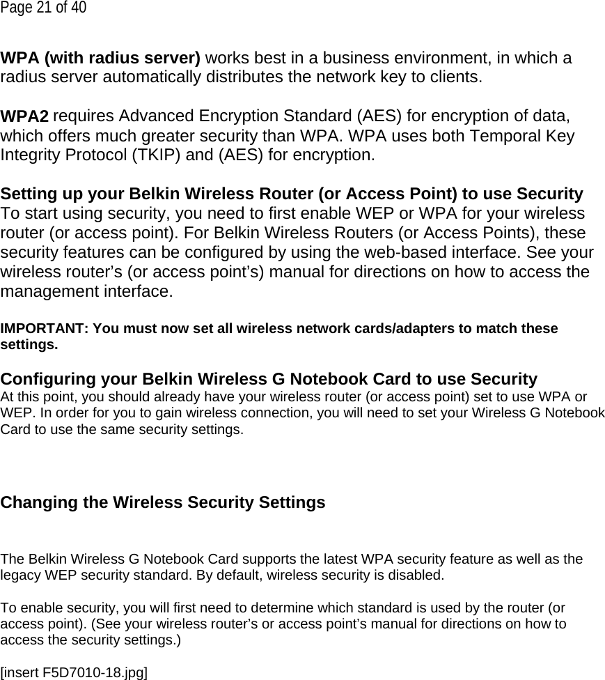 Page 21 of 40 WPA (with radius server) works best in a business environment, in which a radius server automatically distributes the network key to clients.   WPA2 requires Advanced Encryption Standard (AES) for encryption of data, which offers much greater security than WPA. WPA uses both Temporal Key Integrity Protocol (TKIP) and (AES) for encryption.  Setting up your Belkin Wireless Router (or Access Point) to use Security To start using security, you need to first enable WEP or WPA for your wireless router (or access point). For Belkin Wireless Routers (or Access Points), these security features can be configured by using the web-based interface. See your wireless router’s (or access point’s) manual for directions on how to access the management interface.  IMPORTANT: You must now set all wireless network cards/adapters to match these settings.  Configuring your Belkin Wireless G Notebook Card to use Security At this point, you should already have your wireless router (or access point) set to use WPA or WEP. In order for you to gain wireless connection, you will need to set your Wireless G Notebook Card to use the same security settings.    Changing the Wireless Security Settings   The Belkin Wireless G Notebook Card supports the latest WPA security feature as well as the legacy WEP security standard. By default, wireless security is disabled.  To enable security, you will first need to determine which standard is used by the router (or access point). (See your wireless router’s or access point’s manual for directions on how to access the security settings.)  [insert F5D7010-18.jpg] 
