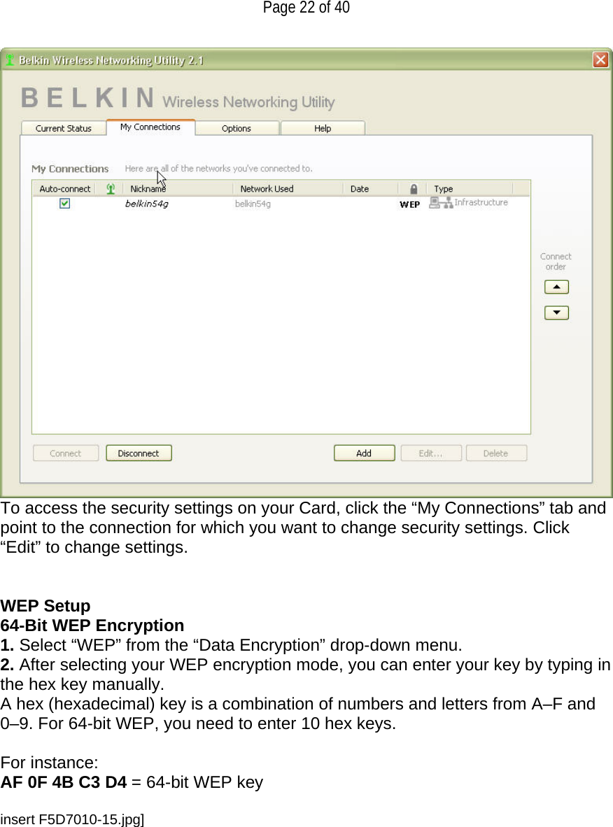   Page 22 of 40  To access the security settings on your Card, click the “My Connections” tab and point to the connection for which you want to change security settings. Click “Edit” to change settings.    WEP Setup 64-Bit WEP Encryption 1. Select “WEP” from the “Data Encryption” drop-down menu. 2. After selecting your WEP encryption mode, you can enter your key by typing in the hex key manually.  A hex (hexadecimal) key is a combination of numbers and letters from A–F and 0–9. For 64-bit WEP, you need to enter 10 hex keys.   For instance:  AF 0F 4B C3 D4 = 64-bit WEP key  insert F5D7010-15.jpg]  