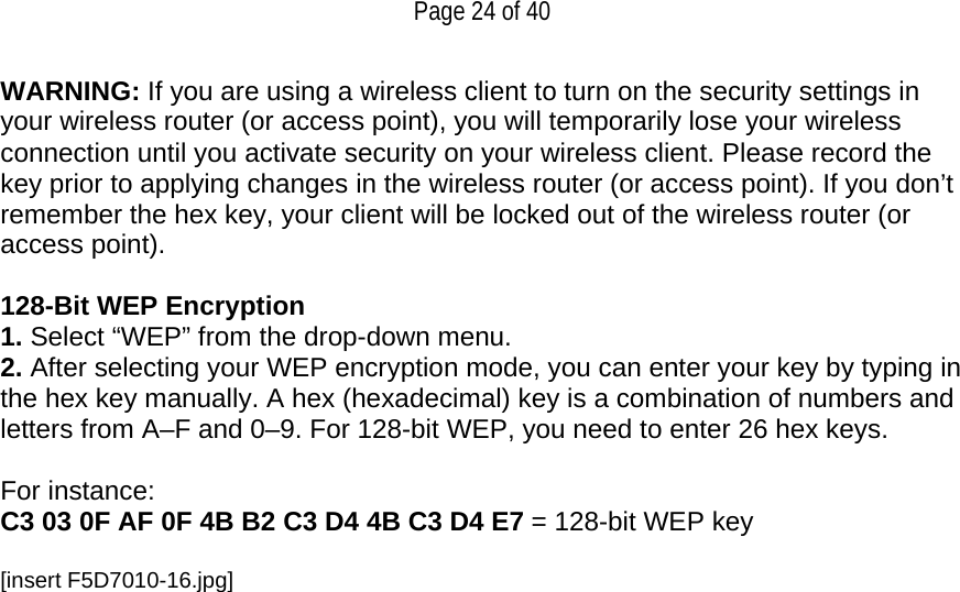   Page 24 of 40 WARNING: If you are using a wireless client to turn on the security settings in your wireless router (or access point), you will temporarily lose your wireless connection until you activate security on your wireless client. Please record the key prior to applying changes in the wireless router (or access point). If you don’t remember the hex key, your client will be locked out of the wireless router (or access point).  128-Bit WEP Encryption 1. Select “WEP” from the drop-down menu. 2. After selecting your WEP encryption mode, you can enter your key by typing in the hex key manually. A hex (hexadecimal) key is a combination of numbers and letters from A–F and 0–9. For 128-bit WEP, you need to enter 26 hex keys.   For instance:  C3 03 0F AF 0F 4B B2 C3 D4 4B C3 D4 E7 = 128-bit WEP key  [insert F5D7010-16.jpg] 