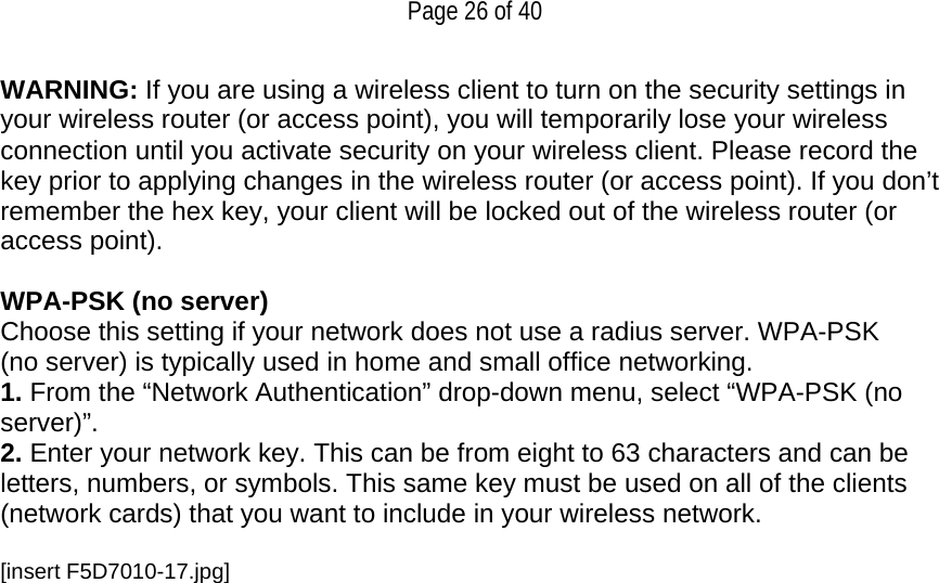   Page 26 of 40 WARNING: If you are using a wireless client to turn on the security settings in your wireless router (or access point), you will temporarily lose your wireless connection until you activate security on your wireless client. Please record the key prior to applying changes in the wireless router (or access point). If you don’t remember the hex key, your client will be locked out of the wireless router (or access point).  WPA-PSK (no server) Choose this setting if your network does not use a radius server. WPA-PSK (no server) is typically used in home and small office networking. 1. From the “Network Authentication” drop-down menu, select “WPA-PSK (no server)”.  2. Enter your network key. This can be from eight to 63 characters and can be letters, numbers, or symbols. This same key must be used on all of the clients (network cards) that you want to include in your wireless network.  [insert F5D7010-17.jpg] 