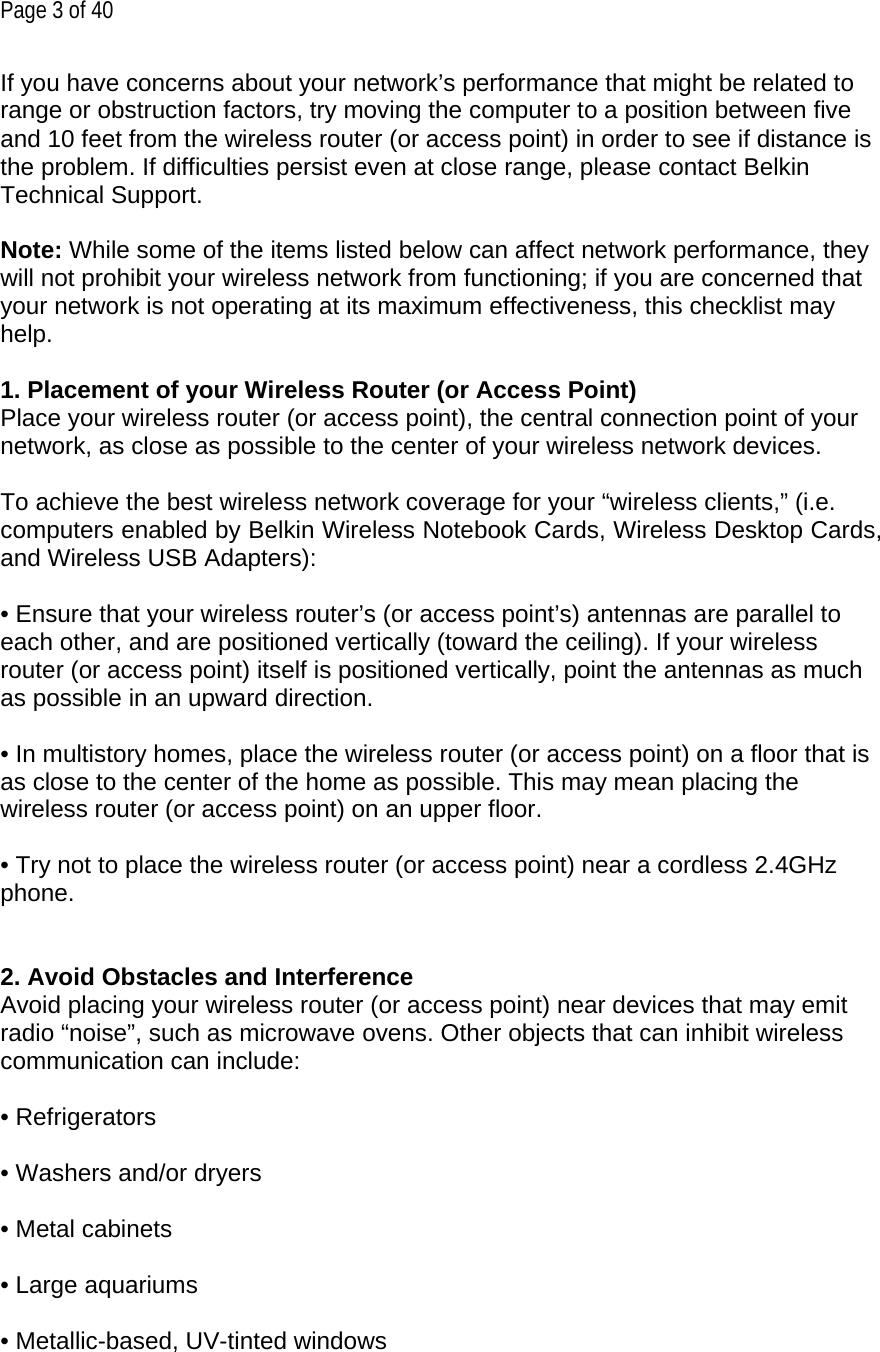 Page 3 of 40 If you have concerns about your network’s performance that might be related to range or obstruction factors, try moving the computer to a position between five and 10 feet from the wireless router (or access point) in order to see if distance is the problem. If difficulties persist even at close range, please contact Belkin Technical Support.  Note: While some of the items listed below can affect network performance, they will not prohibit your wireless network from functioning; if you are concerned that your network is not operating at its maximum effectiveness, this checklist may help.  1. Placement of your Wireless Router (or Access Point) Place your wireless router (or access point), the central connection point of your network, as close as possible to the center of your wireless network devices.  To achieve the best wireless network coverage for your “wireless clients,” (i.e. computers enabled by Belkin Wireless Notebook Cards, Wireless Desktop Cards, and Wireless USB Adapters):  • Ensure that your wireless router’s (or access point’s) antennas are parallel to each other, and are positioned vertically (toward the ceiling). If your wireless router (or access point) itself is positioned vertically, point the antennas as much as possible in an upward direction.  • In multistory homes, place the wireless router (or access point) on a floor that is as close to the center of the home as possible. This may mean placing the wireless router (or access point) on an upper floor.  • Try not to place the wireless router (or access point) near a cordless 2.4GHz phone.   2. Avoid Obstacles and Interference Avoid placing your wireless router (or access point) near devices that may emit radio “noise”, such as microwave ovens. Other objects that can inhibit wireless communication can include:  • Refrigerators  • Washers and/or dryers  • Metal cabinets  • Large aquariums  • Metallic-based, UV-tinted windows 