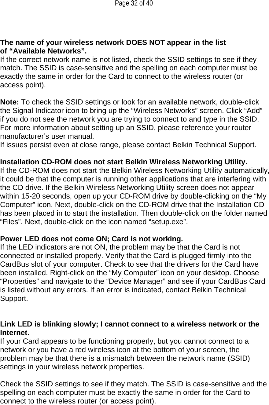   Page 32 of 40   The name of your wireless network DOES NOT appear in the list of “Available Networks”. If the correct network name is not listed, check the SSID settings to see if they match. The SSID is case-sensitive and the spelling on each computer must be exactly the same in order for the Card to connect to the wireless router (or access point).  Note: To check the SSID settings or look for an available network, double-click the Signal Indicator icon to bring up the “Wireless Networks” screen. Click “Add” if you do not see the network you are trying to connect to and type in the SSID. For more information about setting up an SSID, please reference your router manufacturer’s user manual. If issues persist even at close range, please contact Belkin Technical Support.  Installation CD-ROM does not start Belkin Wireless Networking Utility. If the CD-ROM does not start the Belkin Wireless Networking Utility automatically, it could be that the computer is running other applications that are interfering with the CD drive. If the Belkin Wireless Networking Utility screen does not appear within 15-20 seconds, open up your CD-ROM drive by double-clicking on the “My Computer” icon. Next, double-click on the CD-ROM drive that the Installation CD has been placed in to start the installation. Then double-click on the folder named “Files”. Next, double-click on the icon named “setup.exe”.  Power LED does not come ON; Card is not working. If the LED indicators are not ON, the problem may be that the Card is not connected or installed properly. Verify that the Card is plugged firmly into the CardBus slot of your computer. Check to see that the drivers for the Card have been installed. Right-click on the “My Computer” icon on your desktop. Choose “Properties” and navigate to the “Device Manager” and see if your CardBus Card is listed without any errors. If an error is indicated, contact Belkin Technical Support.   Link LED is blinking slowly; I cannot connect to a wireless network or the Internet. If your Card appears to be functioning properly, but you cannot connect to a network or you have a red wireless icon at the bottom of your screen, the problem may be that there is a mismatch between the network name (SSID) settings in your wireless network properties.  Check the SSID settings to see if they match. The SSID is case-sensitive and the spelling on each computer must be exactly the same in order for the Card to connect to the wireless router (or access point).  