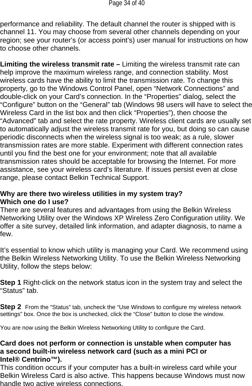   Page 34 of 40 performance and reliability. The default channel the router is shipped with is channel 11. You may choose from several other channels depending on your region; see your router’s (or access point’s) user manual for instructions on how to choose other channels.  Limiting the wireless transmit rate – Limiting the wireless transmit rate can help improve the maximum wireless range, and connection stability. Most wireless cards have the ability to limit the transmission rate. To change this property, go to the Windows Control Panel, open “Network Connections” and double-click on your Card’s connection. In the “Properties” dialog, select the “Configure” button on the “General” tab (Windows 98 users will have to select the Wireless Card in the list box and then click “Properties”), then choose the “Advanced” tab and select the rate property. Wireless client cards are usually set to automatically adjust the wireless transmit rate for you, but doing so can cause periodic disconnects when the wireless signal is too weak; as a rule, slower transmission rates are more stable. Experiment with different connection rates until you find the best one for your environment; note that all available transmission rates should be acceptable for browsing the Internet. For more assistance, see your wireless card’s literature. If issues persist even at close range, please contact Belkin Technical Support.  Why are there two wireless utilities in my system tray? Which one do I use? There are several features and advantages from using the Belkin Wireless Networking Utility over the Windows XP Wireless Zero Configuration utility. We offer a site survey, detailed link information, and adapter diagnosis, to name a few.   It’s essential to know which utility is managing your Card. We recommend using the Belkin Wireless Networking Utility. To use the Belkin Wireless Networking Utility, follow the steps below:  Step 1 Right-click on the network status icon in the system tray and select the “Status” tab.    Step 2  From the “Status” tab, uncheck the “Use Windows to configure my wireless network settings” box. Once the box is unchecked, click the “Close” button to close the window.  You are now using the Belkin Wireless Networking Utility to configure the Card.  Card does not perform or connection is unstable when computer has a second built-in wireless network card (such as a mini PCI or Intel® Centrino™). This condition occurs if your computer has a built-in wireless card while your Belkin Wireless Card is also active. This happens because Windows must now handle two active wireless connections.  