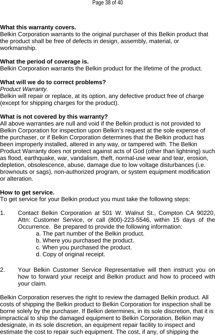   Page 38 of 40  What this warranty covers. Belkin Corporation warrants to the original purchaser of this Belkin product that the product shall be free of defects in design, assembly, material, or workmanship.   What the period of coverage is. Belkin Corporation warrants the Belkin product for the lifetime of the product.  What will we do to correct problems?  Product Warranty. Belkin will repair or replace, at its option, any defective product free of charge (except for shipping charges for the product).    What is not covered by this warranty? All above warranties are null and void if the Belkin product is not provided to Belkin Corporation for inspection upon Belkin’s request at the sole expense of the purchaser, or if Belkin Corporation determines that the Belkin product has been improperly installed, altered in any way, or tampered with. The Belkin Product Warranty does not protect against acts of God (other than lightning) such as flood, earthquake, war, vandalism, theft, normal-use wear and tear, erosion, depletion, obsolescence, abuse, damage due to low voltage disturbances (i.e. brownouts or sags), non-authorized program, or system equipment modification or alteration.  How to get service.    To get service for your Belkin product you must take the following steps:  1.  Contact Belkin Corporation at 501 W. Walnut St., Compton CA 90220, Attn: Customer Service, or call (800)-223-5546, within 15 days of the Occurrence.  Be prepared to provide the following information: a. The part number of the Belkin product. b. Where you purchased the product. c. When you purchased the product. d. Copy of original receipt.  2.  Your Belkin Customer Service Representative will then instruct you on how to forward your receipt and Belkin product and how to proceed with your claim.  Belkin Corporation reserves the right to review the damaged Belkin product. All costs of shipping the Belkin product to Belkin Corporation for inspection shall be borne solely by the purchaser. If Belkin determines, in its sole discretion, that it is impractical to ship the damaged equipment to Belkin Corporation, Belkin may designate, in its sole discretion, an equipment repair facility to inspect and estimate the cost to repair such equipment. The cost, if any, of shipping the 