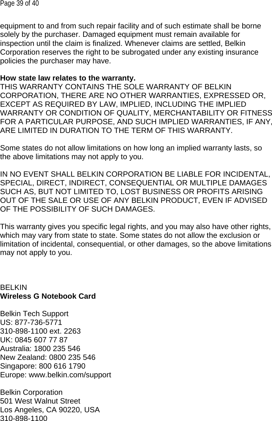 Page 39 of 40 equipment to and from such repair facility and of such estimate shall be borne solely by the purchaser. Damaged equipment must remain available for inspection until the claim is finalized. Whenever claims are settled, Belkin Corporation reserves the right to be subrogated under any existing insurance policies the purchaser may have.   How state law relates to the warranty. THIS WARRANTY CONTAINS THE SOLE WARRANTY OF BELKIN CORPORATION, THERE ARE NO OTHER WARRANTIES, EXPRESSED OR, EXCEPT AS REQUIRED BY LAW, IMPLIED, INCLUDING THE IMPLIED WARRANTY OR CONDITION OF QUALITY, MERCHANTABILITY OR FITNESS FOR A PARTICULAR PURPOSE, AND SUCH IMPLIED WARRANTIES, IF ANY, ARE LIMITED IN DURATION TO THE TERM OF THIS WARRANTY.   Some states do not allow limitations on how long an implied warranty lasts, so the above limitations may not apply to you.  IN NO EVENT SHALL BELKIN CORPORATION BE LIABLE FOR INCIDENTAL, SPECIAL, DIRECT, INDIRECT, CONSEQUENTIAL OR MULTIPLE DAMAGES SUCH AS, BUT NOT LIMITED TO, LOST BUSINESS OR PROFITS ARISING OUT OF THE SALE OR USE OF ANY BELKIN PRODUCT, EVEN IF ADVISED OF THE POSSIBILITY OF SUCH DAMAGES.   This warranty gives you specific legal rights, and you may also have other rights, which may vary from state to state. Some states do not allow the exclusion or limitation of incidental, consequential, or other damages, so the above limitations may not apply to you.     BELKIN  Wireless G Notebook Card  Belkin Tech Support US: 877-736-5771 310-898-1100 ext. 2263 UK: 0845 607 77 87 Australia: 1800 235 546 New Zealand: 0800 235 546 Singapore: 800 616 1790 Europe: www.belkin.com/support  Belkin Corporation 501 West Walnut Street Los Angeles, CA 90220, USA 310-898-1100 