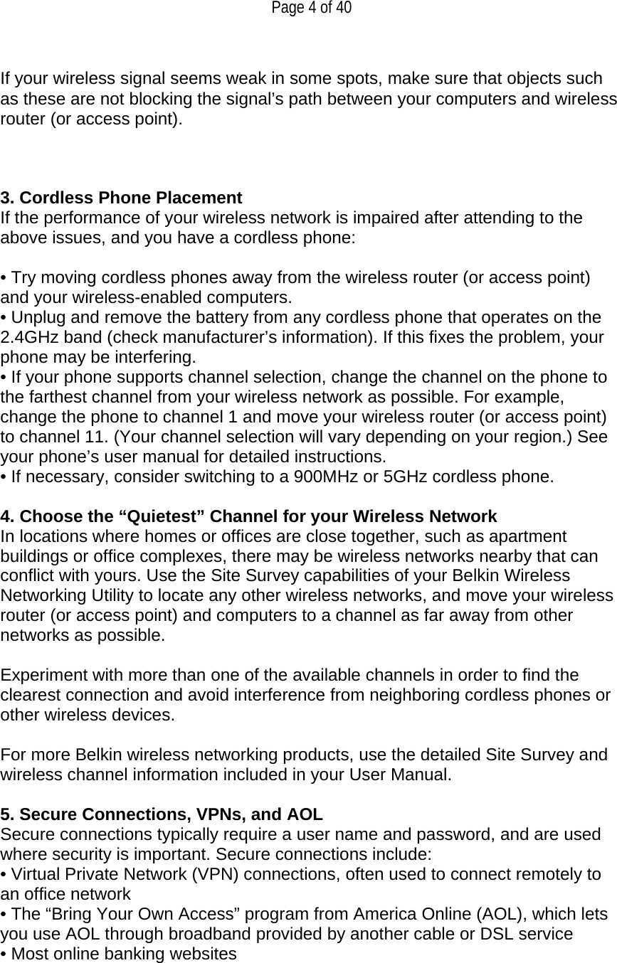   Page 4 of 40  If your wireless signal seems weak in some spots, make sure that objects such as these are not blocking the signal’s path between your computers and wireless router (or access point).    3. Cordless Phone Placement If the performance of your wireless network is impaired after attending to the above issues, and you have a cordless phone:  • Try moving cordless phones away from the wireless router (or access point) and your wireless-enabled computers. • Unplug and remove the battery from any cordless phone that operates on the 2.4GHz band (check manufacturer’s information). If this fixes the problem, your phone may be interfering. • If your phone supports channel selection, change the channel on the phone to the farthest channel from your wireless network as possible. For example, change the phone to channel 1 and move your wireless router (or access point) to channel 11. (Your channel selection will vary depending on your region.) See your phone’s user manual for detailed instructions. • If necessary, consider switching to a 900MHz or 5GHz cordless phone.  4. Choose the “Quietest” Channel for your Wireless Network In locations where homes or offices are close together, such as apartment buildings or office complexes, there may be wireless networks nearby that can conflict with yours. Use the Site Survey capabilities of your Belkin Wireless Networking Utility to locate any other wireless networks, and move your wireless router (or access point) and computers to a channel as far away from other networks as possible.   Experiment with more than one of the available channels in order to find the clearest connection and avoid interference from neighboring cordless phones or other wireless devices.  For more Belkin wireless networking products, use the detailed Site Survey and wireless channel information included in your User Manual.  5. Secure Connections, VPNs, and AOL Secure connections typically require a user name and password, and are used where security is important. Secure connections include: • Virtual Private Network (VPN) connections, often used to connect remotely to an office network  • The “Bring Your Own Access” program from America Online (AOL), which lets you use AOL through broadband provided by another cable or DSL service • Most online banking websites 