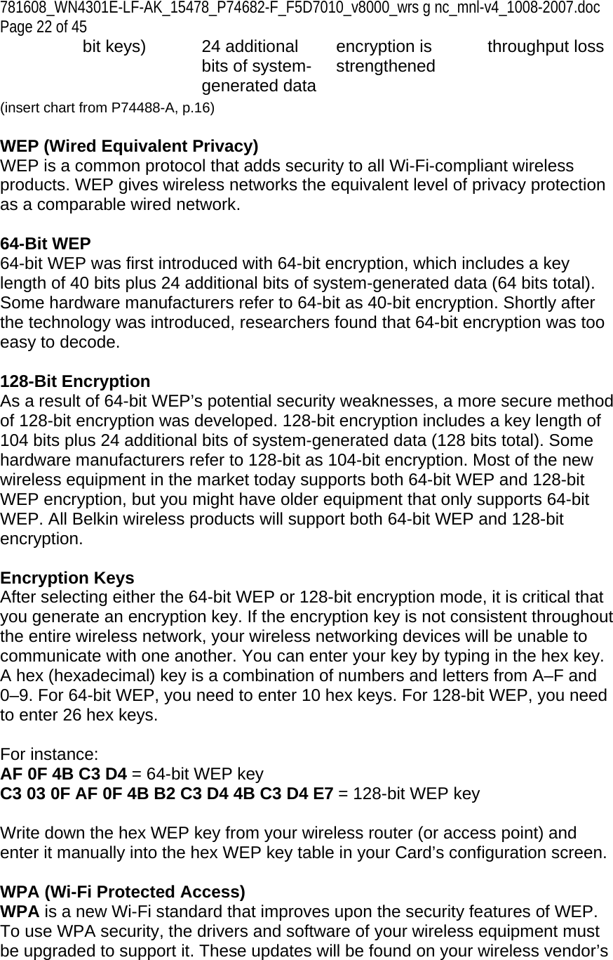 781608_WN4301E-LF-AK_15478_P74682-F_F5D7010_v8000_wrs g nc_mnl-v4_1008-2007.doc Page 22 of 45 bit keys)  24 additional bits of system-generated dataencryption is strengthened  throughput loss (insert chart from P74488-A, p.16)  WEP (Wired Equivalent Privacy) WEP is a common protocol that adds security to all Wi-Fi-compliant wireless products. WEP gives wireless networks the equivalent level of privacy protection as a comparable wired network.  64-Bit WEP 64-bit WEP was first introduced with 64-bit encryption, which includes a key length of 40 bits plus 24 additional bits of system-generated data (64 bits total). Some hardware manufacturers refer to 64-bit as 40-bit encryption. Shortly after the technology was introduced, researchers found that 64-bit encryption was too easy to decode.  128-Bit Encryption As a result of 64-bit WEP’s potential security weaknesses, a more secure method of 128-bit encryption was developed. 128-bit encryption includes a key length of 104 bits plus 24 additional bits of system-generated data (128 bits total). Some hardware manufacturers refer to 128-bit as 104-bit encryption. Most of the new wireless equipment in the market today supports both 64-bit WEP and 128-bit WEP encryption, but you might have older equipment that only supports 64-bit WEP. All Belkin wireless products will support both 64-bit WEP and 128-bit encryption.   Encryption Keys  After selecting either the 64-bit WEP or 128-bit encryption mode, it is critical that you generate an encryption key. If the encryption key is not consistent throughout the entire wireless network, your wireless networking devices will be unable to communicate with one another. You can enter your key by typing in the hex key. A hex (hexadecimal) key is a combination of numbers and letters from A–F and 0–9. For 64-bit WEP, you need to enter 10 hex keys. For 128-bit WEP, you need to enter 26 hex keys.   For instance:  AF 0F 4B C3 D4 = 64-bit WEP key  C3 03 0F AF 0F 4B B2 C3 D4 4B C3 D4 E7 = 128-bit WEP key   Write down the hex WEP key from your wireless router (or access point) and enter it manually into the hex WEP key table in your Card’s configuration screen.  WPA (Wi-Fi Protected Access) WPA is a new Wi-Fi standard that improves upon the security features of WEP. To use WPA security, the drivers and software of your wireless equipment must be upgraded to support it. These updates will be found on your wireless vendor’s 