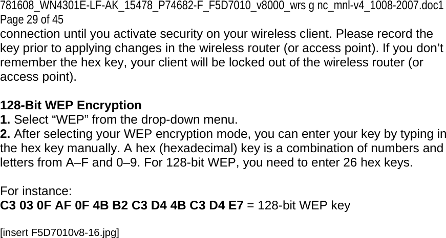 781608_WN4301E-LF-AK_15478_P74682-F_F5D7010_v8000_wrs g nc_mnl-v4_1008-2007.doc1 Page 29 of 45 connection until you activate security on your wireless client. Please record the key prior to applying changes in the wireless router (or access point). If you don’t remember the hex key, your client will be locked out of the wireless router (or access point).  128-Bit WEP Encryption 1. Select “WEP” from the drop-down menu. 2. After selecting your WEP encryption mode, you can enter your key by typing in the hex key manually. A hex (hexadecimal) key is a combination of numbers and letters from A–F and 0–9. For 128-bit WEP, you need to enter 26 hex keys.   For instance:  C3 03 0F AF 0F 4B B2 C3 D4 4B C3 D4 E7 = 128-bit WEP key  [insert F5D7010v8-16.jpg] 