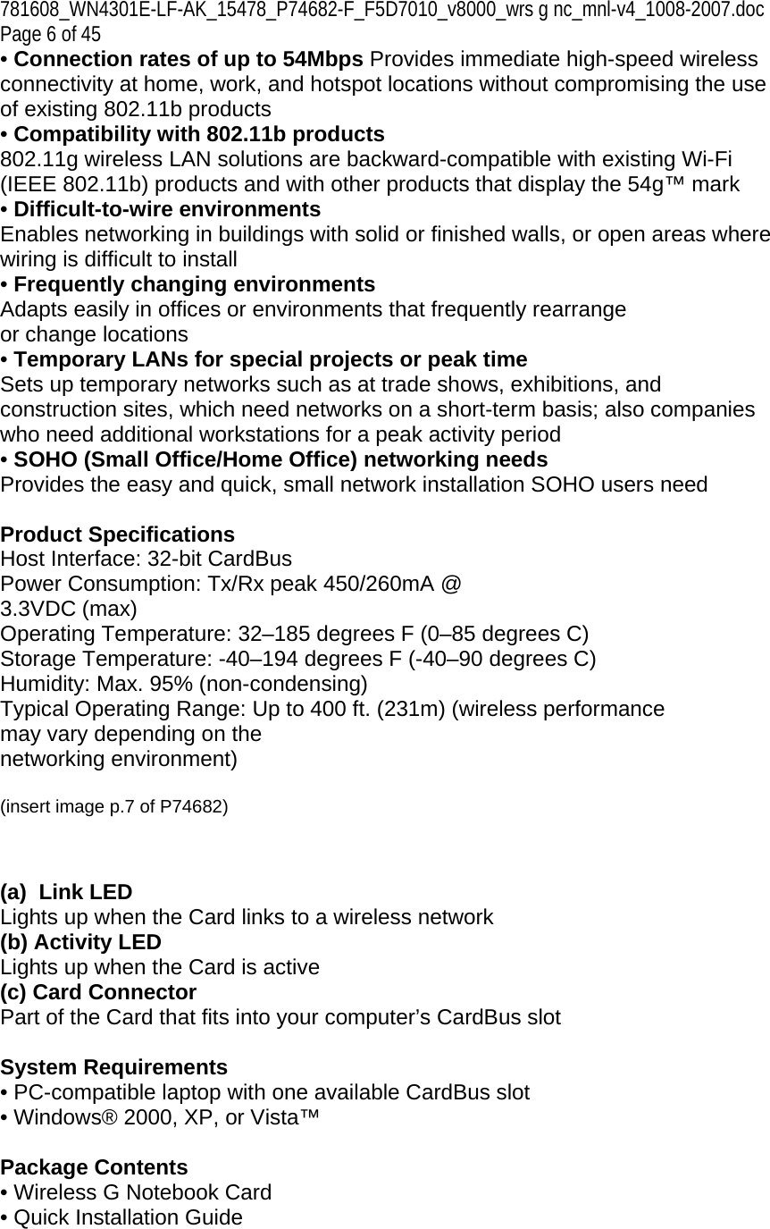 781608_WN4301E-LF-AK_15478_P74682-F_F5D7010_v8000_wrs g nc_mnl-v4_1008-2007.doc Page 6 of 45 • Connection rates of up to 54Mbps Provides immediate high-speed wireless connectivity at home, work, and hotspot locations without compromising the use of existing 802.11b products • Compatibility with 802.11b products 802.11g wireless LAN solutions are backward-compatible with existing Wi-Fi (IEEE 802.11b) products and with other products that display the 54g™ mark  • Difficult-to-wire environments Enables networking in buildings with solid or finished walls, or open areas where wiring is difficult to install • Frequently changing environments Adapts easily in offices or environments that frequently rearrange or change locations • Temporary LANs for special projects or peak time Sets up temporary networks such as at trade shows, exhibitions, and construction sites, which need networks on a short-term basis; also companies who need additional workstations for a peak activity period • SOHO (Small Office/Home Office) networking needs Provides the easy and quick, small network installation SOHO users need  Product Specifications Host Interface: 32-bit CardBus Power Consumption: Tx/Rx peak 450/260mA @ 3.3VDC (max) Operating Temperature: 32–185 degrees F (0–85 degrees C) Storage Temperature: -40–194 degrees F (-40–90 degrees C) Humidity: Max. 95% (non-condensing) Typical Operating Range: Up to 400 ft. (231m) (wireless performance may vary depending on the networking environment)  (insert image p.7 of P74682)    (a)  Link LED Lights up when the Card links to a wireless network (b) Activity LED Lights up when the Card is active (c) Card Connector Part of the Card that fits into your computer’s CardBus slot  System Requirements • PC-compatible laptop with one available CardBus slot • Windows® 2000, XP, or Vista™  Package Contents • Wireless G Notebook Card • Quick Installation Guide 