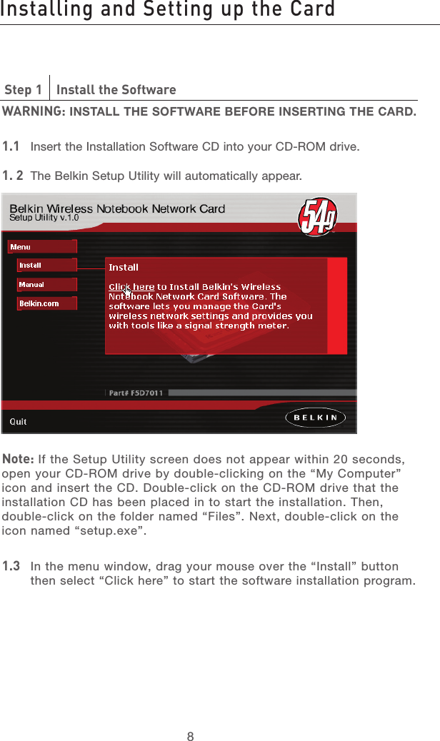 9898Step 1    Install the SoftwareWARNING: INSTALL THE SOFTWARE BEFORE INSERTING THE CARD.1.1   Insert the Installation Software CD into your CD-ROM drive.1. 2   The Belkin Setup Utility will automatically appear.Note: If the Setup Utility screen does not appear within 20 seconds, open your CD-ROM drive by double-clicking on the “My Computer” icon and insert the CD. Double-click on the CD-ROM drive that the installation CD has been placed in to start the installation. Then, double-click on the folder named “Files”. Next, double-click on the icon named “setup.exe”.1.3    In the menu window, drag your mouse over the “Install” button then select “Click here” to start the software installation program.Installing and Setting up the Card