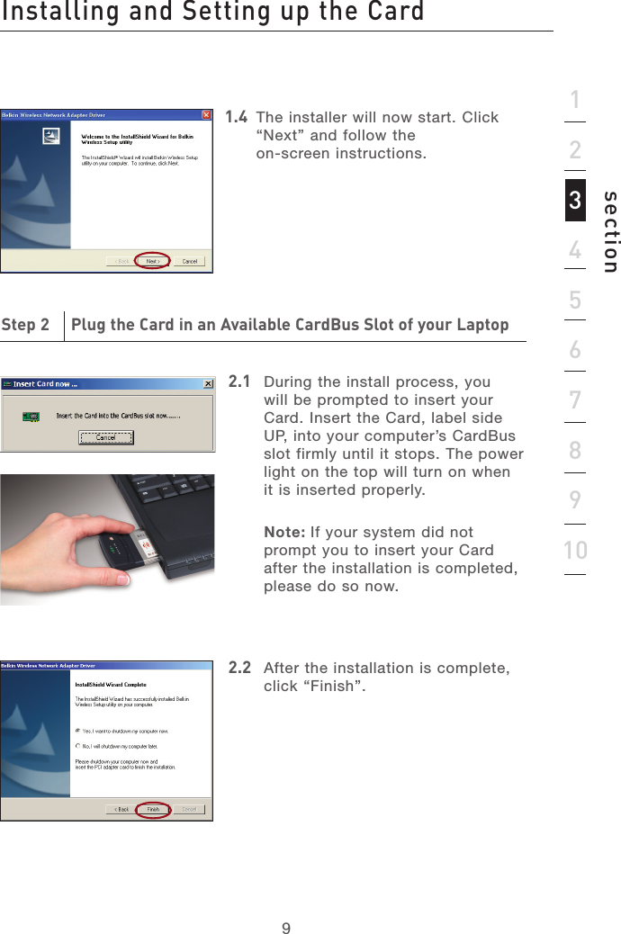 99section12345678910Installing and Setting up the CardStep 2     Plug the Card in an Available CardBus Slot of your Laptop2.1  During the install process, you will be prompted to insert your Card. Insert the Card, label side UP, into your computer’s CardBus slot firmly until it stops. The power light on the top will turn on when it is inserted properly.Note: If your system did not prompt you to insert your Card after the installation is completed, please do so now.2.2  After the installation is complete, click “Finish”.1.4   The installer will now start. Click “Next” and follow the  on-screen instructions.