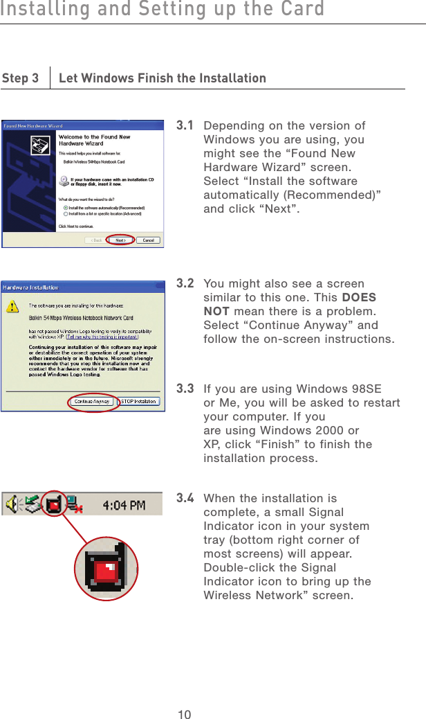11101110Step 3      Let Windows Finish the Installation3.1  Depending on the version of Windows you are using, you might see the “Found New Hardware Wizard” screen. Select “Install the software automatically (Recommended)” and click “Next”.3.2   You might also see a screen similar to this one. This DOES NOT mean there is a problem. Select “Continue Anyway” and follow the on-screen instructions.3.3    If you are using Windows 98SE or Me, you will be asked to restart your computer. If you are using Windows 2000 or XP, click “Finish” to finish the installation process.3.4   When the installation is complete, a small Signal Indicator icon in your system tray (bottom right corner of most screens) will appear. Double-click the Signal Indicator icon to bring up the Wireless Network” screen.Installing and Setting up the Card