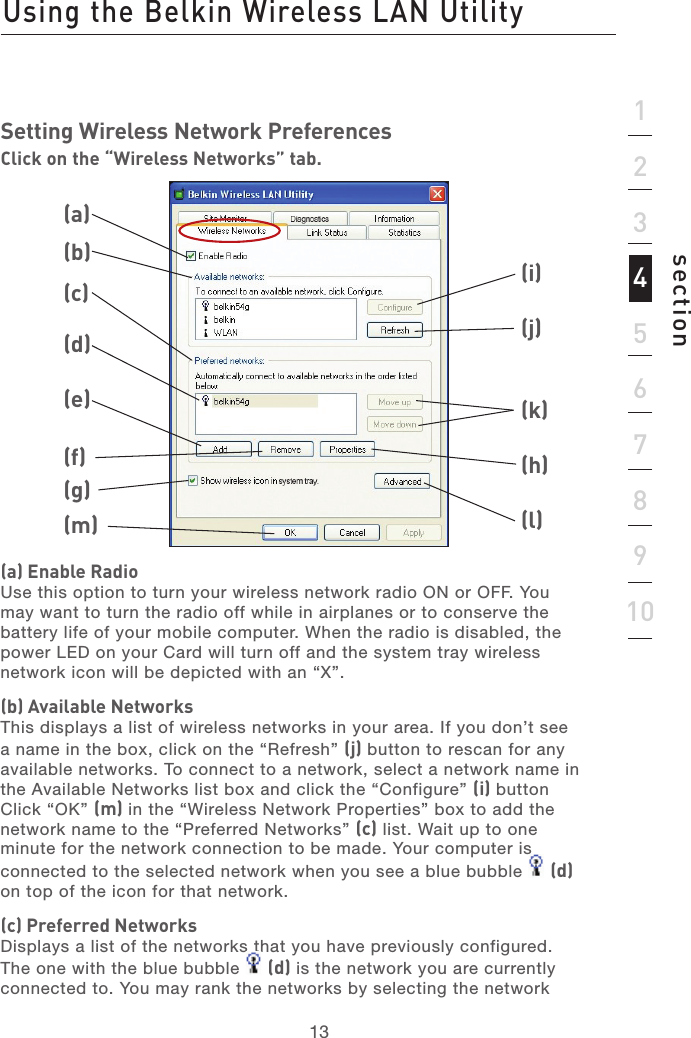 1313section12345678910Using the Belkin Wireless LAN UtilitySetting Wireless Network PreferencesClick on the “Wireless Networks” tab.(a) Enable RadioUse this option to turn your wireless network radio ON or OFF. You may want to turn the radio off while in airplanes or to conserve the battery life of your mobile computer. When the radio is disabled, the power LED on your Card will turn off and the system tray wireless network icon will be depicted with an “X”.(b) Available NetworksThis displays a list of wireless networks in your area. If you don’t see a name in the box, click on the “Refresh” (j) button to rescan for any available networks. To connect to a network, select a network name in the Available Networks list box and click the “Configure” (i) button Click “OK” (m) in the “Wireless Network Properties” box to add the  network name to the “Preferred Networks” (c) list. Wait up to one  minute for the network connection to be made. Your computer is  connected to the selected network when you see a blue bubble   (d) on top of the icon for that network. (c) Preferred NetworksDisplays a list of the networks that you have previously configured. The one with the blue bubble   (d) is the network you are currently connected to. You may rank the networks by selecting the network (a)(b)(c)(d)(e)(f)(g)(i)(j)(k)(h)(l)(m)