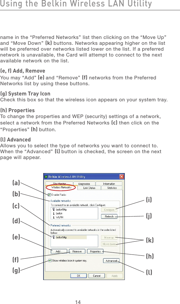 15141514name in the “Preferred Networks” list then clicking on the “Move Up” and “Move Down” (k) buttons. Networks appearing higher on the list will be preferred over networks listed lower on the list. If a preferred network is unavailable, the Card will attempt to connect to the next available network on the list.(e, f) Add, RemoveYou may “Add” (e) and “Remove” (f) networks from the Preferred  Networks list by using these buttons.(g) System Tray IconCheck this box so that the wireless icon appears on your system tray.(h) PropertiesTo change the properties and WEP (security) settings of a network, select a network from the Preferred Networks (c) then click on the  “Properties” (h) button.(l) AdvancedAllows you to select the type of networks you want to connect to. When the “Advanced” (l) button is checked, the screen on the next page will appear.(a)(b)(c)(d)(e)(f)(g)(i)(j)(k)(h)(l)Using the Belkin Wireless LAN Utility