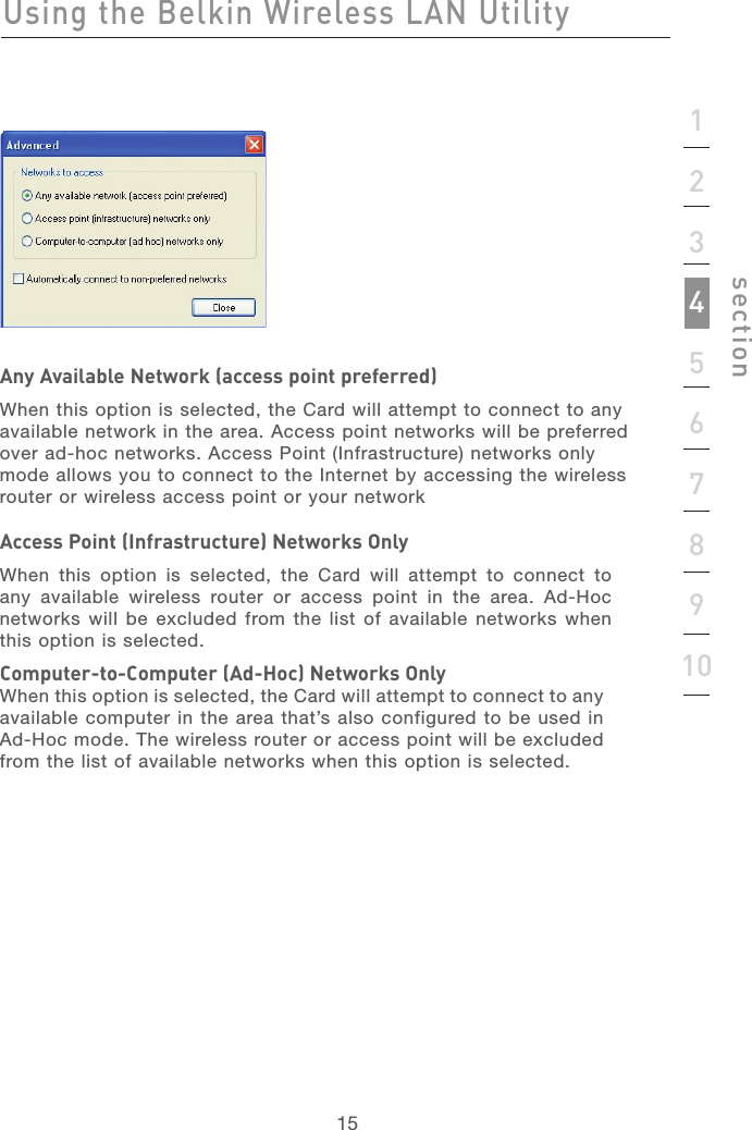 151512345678910sectionAny Available Network (access point preferred)When this option is selected, the Card will attempt to connect to any available network in the area. Access point networks will be preferred over ad-hoc networks. Access Point (Infrastructure) networks only mode allows you to connect to the Internet by accessing the wireless router or wireless access point or your networkAccess Point (Infrastructure) Networks OnlyWhen  this  option  is  selected,  the  Card  will  attempt  to  connect  to any  available  wireless  router  or  access  point  in  the  area.  Ad-Hoc networks will be  excluded from the list of  available networks when this option is selected.Computer-to-Computer (Ad-Hoc) Networks OnlyWhen this option is selected, the Card will attempt to connect to any available computer in the area that’s also configured to be used in Ad-Hoc mode. The wireless router or access point will be excluded from the list of available networks when this option is selected.Using the Belkin Wireless LAN Utility