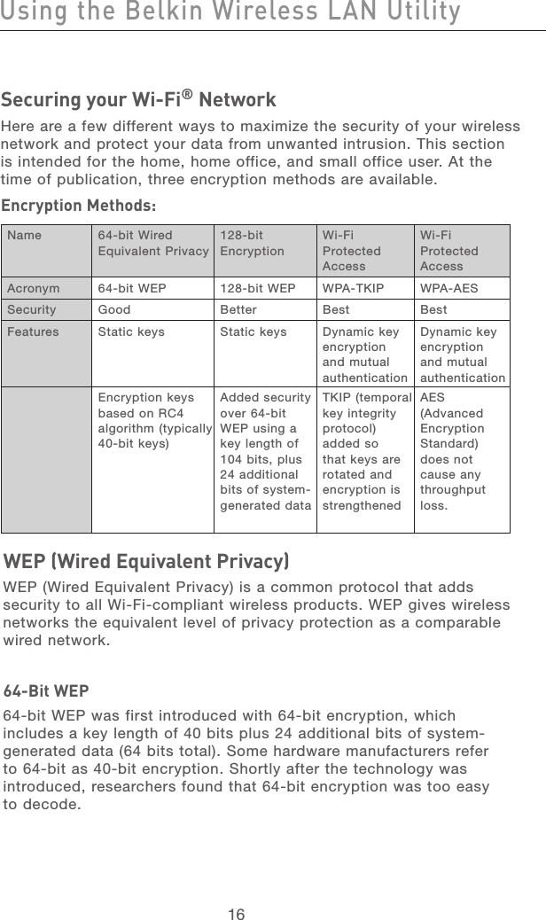 17161716Securing your Wi-Fi® Network Here are a few different ways to maximize the security of your wireless network and protect your data from unwanted intrusion. This section is intended for the home, home office, and small office user. At the time of publication, three encryption methods are available.Encryption Methods:WEP (Wired Equivalent Privacy)  WEP (Wired Equivalent Privacy) is a common protocol that adds security to all Wi-Fi-compliant wireless products. WEP gives wireless networks the equivalent level of privacy protection as a comparable  wired network. 64-Bit WEP64-bit WEP was first introduced with 64-bit encryption, which includes a key length of 40 bits plus 24 additional bits of system-generated data (64 bits total). Some hardware manufacturers refer to 64-bit as 40-bit encryption. Shortly after the technology was introduced, researchers found that 64-bit encryption was too easy  to decode.Using the Belkin Wireless LAN UtilityName 64-bit Wired Equivalent Privacy128-bit  EncryptionWi-Fi Protected AccessWi-Fi Protected AccessAcronym 64-bit WEP 128-bit WEP WPA-TKIP WPA-AESSecurity Good Better Best BestFeatures Static keys  Static keys  Dynamic key encryption and mutual authenticationDynamic key encryption and mutual authenticationEncryption keys based on RC4 algorithm (typically 40-bit keys)Added security over 64-bit WEP using a key length of 104 bits, plus 24 additional bits of system-generated dataTKIP (temporal key integrity protocol) added so that keys are rotated and encryption is strengthenedAES (Advanced Encryption Standard) does not cause any throughput loss.