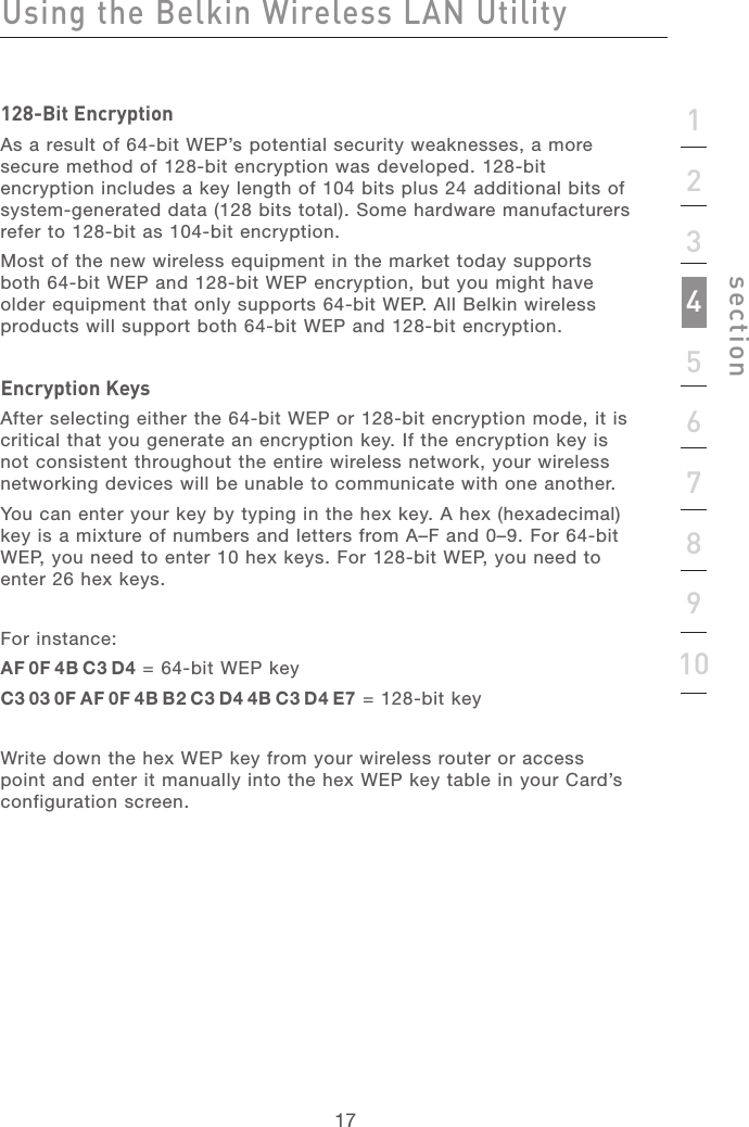 171712345678910section128-Bit EncryptionAs a result of 64-bit WEP’s potential security weaknesses, a more secure method of 128-bit encryption was developed. 128-bit encryption includes a key length of 104 bits plus 24 additional bits of system-generated data (128 bits total). Some hardware manufacturers refer to 128-bit as 104-bit encryption.  Most of the new wireless equipment in the market today supports both 64-bit WEP and 128-bit WEP encryption, but you might have older equipment that only supports 64-bit WEP. All Belkin wireless products will support both 64-bit WEP and 128-bit encryption.Encryption KeysAfter selecting either the 64-bit WEP or 128-bit encryption mode, it is critical that you generate an encryption key. If the encryption key is not consistent throughout the entire wireless network, your wireless networking devices will be unable to communicate with one another.You can enter your key by typing in the hex key. A hex (hexadecimal) key is a mixture of numbers and letters from A–F and 0–9. For 64-bit WEP, you need to enter 10 hex keys. For 128-bit WEP, you need to enter 26 hex keys.For instance:AF 0F 4B C3 D4 = 64-bit WEP keyC3 03 0F AF 0F 4B B2 C3 D4 4B C3 D4 E7 = 128-bit key Write down the hex WEP key from your wireless router or access point and enter it manually into the hex WEP key table in your Card’s configuration screen.Using the Belkin Wireless LAN Utility