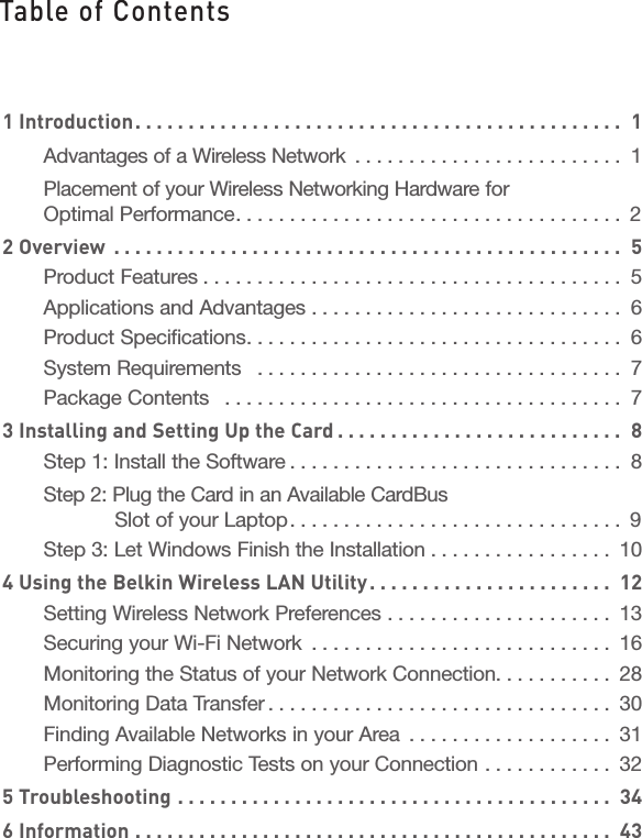 1 Introduction. . . . . . . . . . . . . . . . . . . . . . . . . . . . . . . . . . . . . . . . . . . . . .  1Advantages of a Wireless Network  . . . . . . . . . . . . . . . . . . . . . . . . .  1Placement of your Wireless Networking Hardware for Optimal Performance. . . . . . . . . . . . . . . . . . . . . . . . . . . . . . . . . . . .  22 Overview  . . . . . . . . . . . . . . . . . . . . . . . . . . . . . . . . . . . . . . . . . . . . . . . .  5Product Features . . . . . . . . . . . . . . . . . . . . . . . . . . . . . . . . . . . . . . .  5Applications and Advantages  . . . . . . . . . . . . . . . . . . . . . . . . . . . . .  6Product Specifications. . . . . . . . . . . . . . . . . . . . . . . . . . . . . . . . . . .  6System Requirements   . . . . . . . . . . . . . . . . . . . . . . . . . . . . . . . . . .  7Package Contents   . . . . . . . . . . . . . . . . . . . . . . . . . . . . . . . . . . . . .  73 Installing and Setting Up the Card . . . . . . . . . . . . . . . . . . . . . . . . . . .  8Step 1: Install the Software . . . . . . . . . . . . . . . . . . . . . . . . . . . . . . .  8Step 2: Plug the Card in an Available CardBus   Slot of your Laptop. . . . . . . . . . . . . . . . . . . . . . . . . . . . . . .  9Step 3: Let Windows Finish the Installation  . . . . . . . . . . . . . . . . .  104 Using the Belkin Wireless LAN Utility. . . . . . . . . . . . . . . . . . . . . . .  12Setting Wireless Network Preferences  . . . . . . . . . . . . . . . . . . . . .  13Securing your Wi-Fi Network  . . . . . . . . . . . . . . . . . . . . . . . . . . . .  16Monitoring the Status of your Network Connection. . . . . . . . . . .  28Monitoring Data Transfer . . . . . . . . . . . . . . . . . . . . . . . . . . . . . . . .  30Finding Available Networks in your Area  . . . . . . . . . . . . . . . . . . .  31Performing Diagnostic Tests on your Connection  . . . . . . . . . . . .  325 Troubleshooting  . . . . . . . . . . . . . . . . . . . . . . . . . . . . . . . . . . . . . . . . .  346 Information  . . . . . . . . . . . . . . . . . . . . . . . . . . . . . . . . . . . . . . . . . . . . .  43Table of Contents