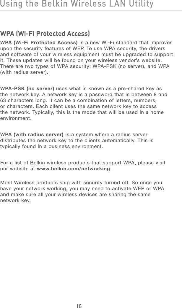 19181918WPA (Wi-Fi Protected Access)WPA (Wi-Fi Protected Access) is a new Wi-Fi standard that improves upon the security features of WEP. To use WPA security, the drivers and software of your wireless equipment must be upgraded to support it. These updates will be found on your wireless vendor’s website. There are two types of WPA security: WPA-PSK (no server), and WPA (with radius server).WPA-PSK (no server) uses what is known as a pre-shared key as the network key. A network key is a password that is between 8 and 63 characters long. It can be a combination of letters, numbers, or characters. Each client uses the same network key to access the network. Typically, this is the mode that will be used in a home environment. WPA (with radius server) is a system where a radius server distributes the network key to the clients automatically. This is typically found in a business environment.For a list of Belkin wireless products that support WPA, please visit our website at www.belkin.com/networking. Most Wireless products ship with security turned off. So once you have your network working, you may need to activate WEP or WPA and make sure all your wireless devices are sharing the same  network key.Using the Belkin Wireless LAN Utility