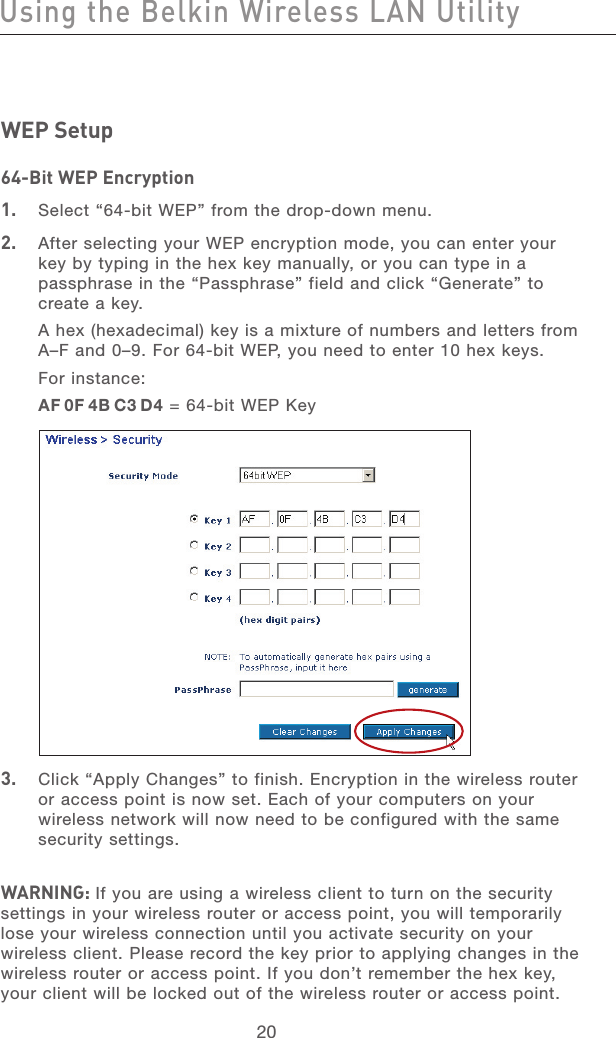 21202120WEP Setup64-Bit WEP Encryption1.   Select “64-bit WEP” from the drop-down menu.2.   After selecting your WEP encryption mode, you can enter your key by typing in the hex key manually, or you can type in a passphrase in the “Passphrase” field and click “Generate” to create a key. A hex (hexadecimal) key is a mixture of numbers and letters from A–F and 0–9. For 64-bit WEP, you need to enter 10 hex keys. For instance:AF 0F 4B C3 D4 = 64-bit WEP Key3.   Click “Apply Changes” to finish. Encryption in the wireless router or access point is now set. Each of your computers on your wireless network will now need to be configured with the same security settings.WARNING: If you are using a wireless client to turn on the security settings in your wireless router or access point, you will temporarily lose your wireless connection until you activate security on your wireless client. Please record the key prior to applying changes in the wireless router or access point. If you don’t remember the hex key, your client will be locked out of the wireless router or access point.Using the Belkin Wireless LAN Utility