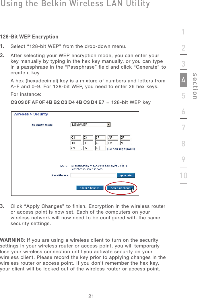 212112345678910section128-Bit WEP Encryption1.   Select “128-bit WEP” from the drop-down menu.2.   After selecting your WEP encryption mode, you can enter your key manually by typing in the hex key manually, or you can type in a passphrase in the “Passphrase” field and click “Generate” to create a key.A hex (hexadecimal) key is a mixture of numbers and letters from A–F and 0–9. For 128-bit WEP, you need to enter 26 hex keys.For instance:C3 03 0F AF 0F 4B B2 C3 D4 4B C3 D4 E7 = 128-bit WEP key3.   Click “Apply Changes” to finish. Encryption in the wireless router or access point is now set. Each of the computers on your wireless network will now need to be configured with the same security settings.WARNING: If you are using a wireless client to turn on the security settings in your wireless router or access point, you will temporariy lose your wireless connection until you activate security on your wireless client. Please record the key prior to applying changes in the wireless router or access point. If you don’t remember the hex key, your client will be locked out of the wireless router or access point.Using the Belkin Wireless LAN Utility