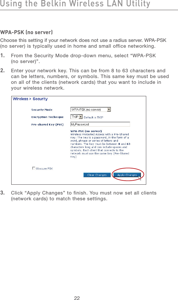 23222322WPA-PSK (no server)Choose this setting if your network does not use a radius server. WPA-PSK (no server) is typically used in home and small office networking.1.   From the Security Mode drop-down menu, select “WPA-PSK  (no server)”.2.   Enter your network key. This can be from 8 to 63 characters and can be letters, numbers, or symbols. This same key must be used on all of the clients (network cards) that you want to include in your wireless network.3.   Click “Apply Changes” to finish. You must now set all clients  (network cards) to match these settings.Using the Belkin Wireless LAN Utility