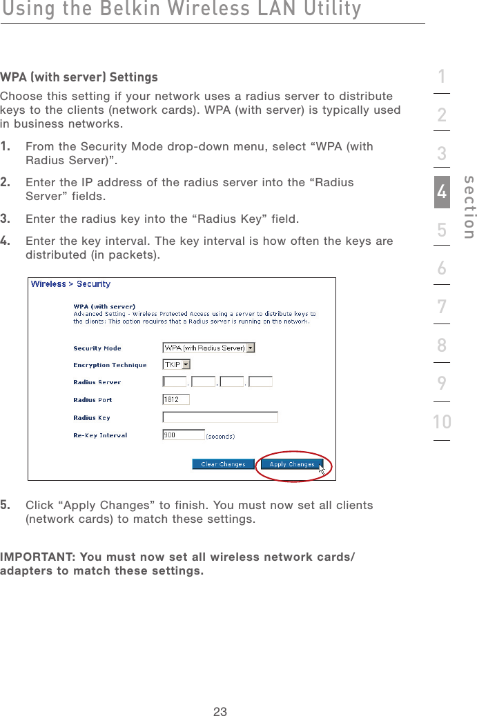 232312345678910sectionWPA (with server) SettingsChoose this setting if your network uses a radius server to distribute keys to the clients (network cards). WPA (with server) is typically used in business networks.1.   From the Security Mode drop-down menu, select “WPA (with Radius Server)”.2.   Enter the IP address of the radius server into the “Radius  Server” fields.3.   Enter the radius key into the “Radius Key” field.4.   Enter the key interval. The key interval is how often the keys are distributed (in packets).5.   Click “Apply Changes” to finish. You must now set all clients (network cards) to match these settings.IMPORTANT: You must now set all wireless network cards/adapters to match these settings. Using the Belkin Wireless LAN Utility