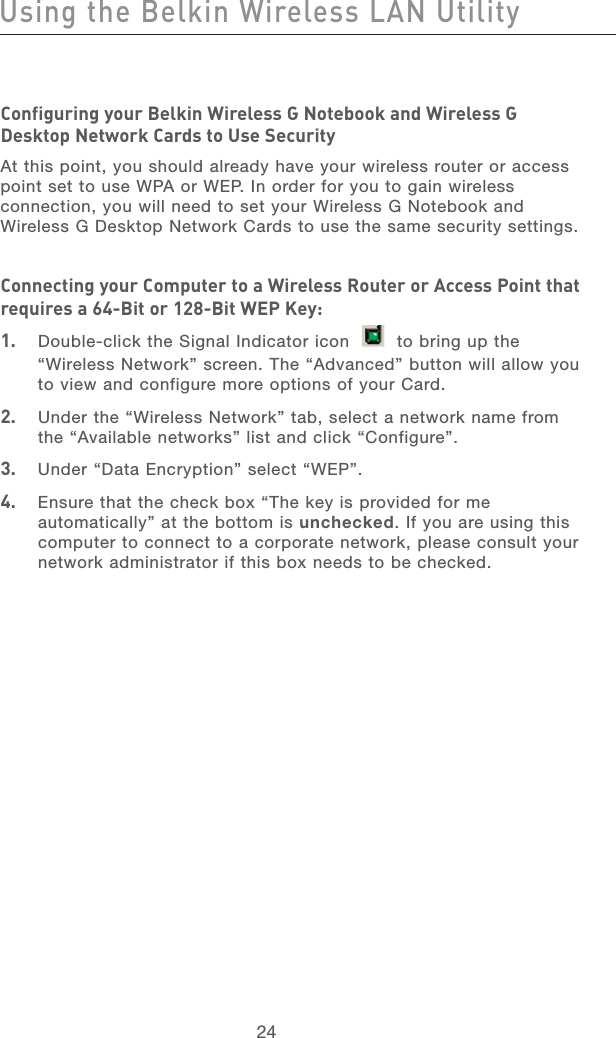 25242524Configuring your Belkin Wireless G Notebook and Wireless G Desktop Network Cards to Use SecurityAt this point, you should already have your wireless router or access point set to use WPA or WEP. In order for you to gain wireless connection, you will need to set your Wireless G Notebook and Wireless G Desktop Network Cards to use the same security settings.Connecting your Computer to a Wireless Router or Access Point that requires a 64-Bit or 128-Bit WEP Key:1.   Double-click the Signal Indicator icon     to bring up the “Wireless Network” screen. The “Advanced” button will allow you to view and configure more options of your Card.2.   Under the “Wireless Network” tab, select a network name from the “Available networks” list and click “Configure”. 3.   Under “Data Encryption” select “WEP”.4.   Ensure that the check box “The key is provided for me automatically” at the bottom is unchecked. If you are using this computer to connect to a corporate network, please consult your network administrator if this box needs to be checked.Using the Belkin Wireless LAN Utility