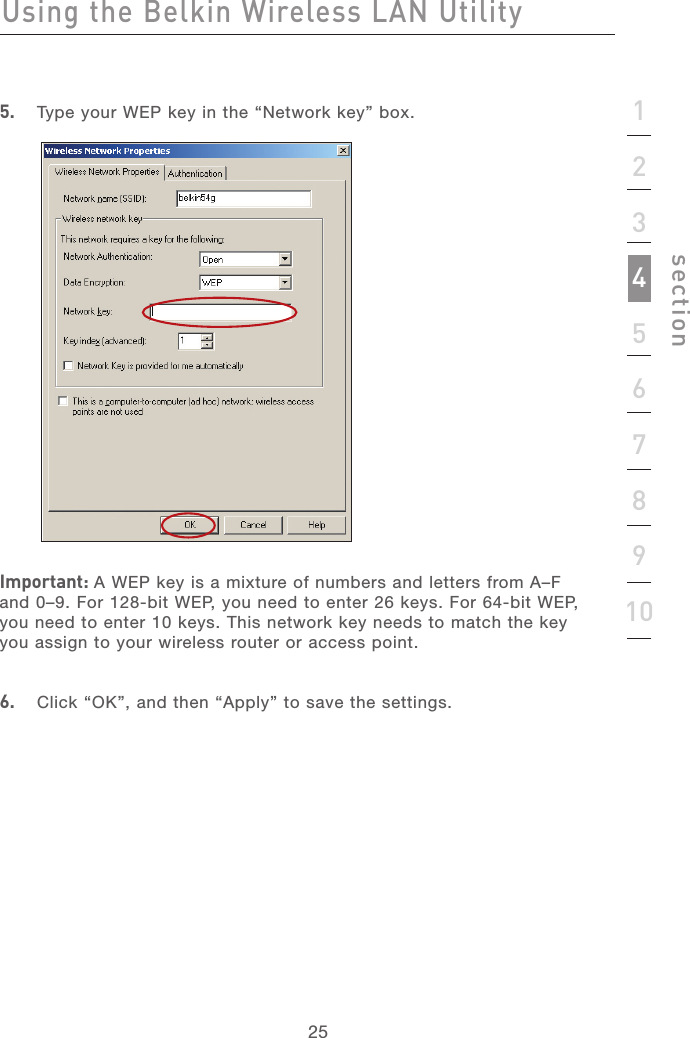 252512345678910section5.   Type your WEP key in the “Network key” box.Important: A WEP key is a mixture of numbers and letters from A–F and 0–9. For 128-bit WEP, you need to enter 26 keys. For 64-bit WEP, you need to enter 10 keys. This network key needs to match the key you assign to your wireless router or access point.6.   Click “OK”, and then “Apply” to save the settings.Using the Belkin Wireless LAN Utility