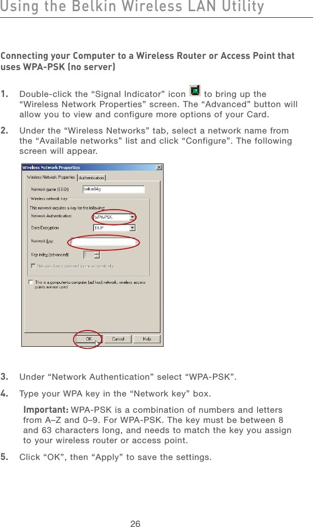 27262726Connecting your Computer to a Wireless Router or Access Point that uses WPA-PSK (no server) 1.   Double-click the “Signal Indicator” icon      to bring up the “Wireless Network Properties” screen. The “Advanced” button will allow you to view and configure more options of your Card.2.   Under the “Wireless Networks” tab, select a network name from the “Available networks” list and click “Configure”. The following screen will appear. 3.   Under “Network Authentication” select “WPA-PSK”.4.   Type your WPA key in the “Network key” box.Important: WPA-PSK is a combination of numbers and letters from A–Z and 0–9. For WPA-PSK. The key must be between 8 and 63 characters long, and needs to match the key you assign to your wireless router or access point.5.   Click “OK”, then “Apply” to save the settings.Using the Belkin Wireless LAN Utility