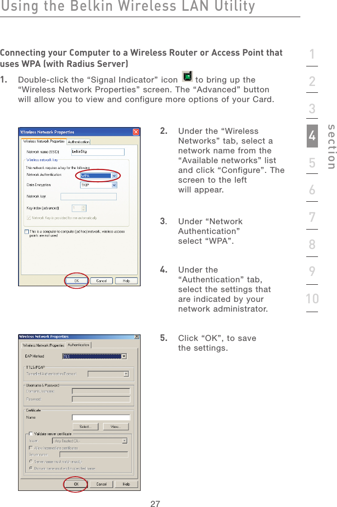 272712345678910sectionUsing the Belkin Wireless LAN UtilityConnecting your Computer to a Wireless Router or Access Point that uses WPA (with Radius Server)1.   Double-click the “Signal Indicator” icon      to bring up the “Wireless Network Properties” screen. The “Advanced” button will allow you to view and configure more options of your Card.2.   Under the “Wireless Networks” tab, select a network name from the “Available networks” list and click “Configure”. The screen to the left will appear.3.   Under “Network Authentication”  select “WPA”.4.   Under the “Authentication” tab, select the settings that are indicated by your network administrator.5.   Click “OK”, to save  the settings.