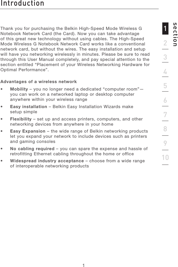 Introductionsection12345678910Thank you for purchasing the Belkin High-Speed Mode Wireless G Notebook Network Card (the Card). Now you can take advantage of this great new technology without using cables. The High-Speed Mode Wireless G Notebook Network Card works like a conventional network card, but without the wires. The easy installation and setup will have you networking wirelessly in minutes. Please be sure to read through this User Manual completely, and pay special attention to the section entitled “Placement of your Wireless Networking Hardware for Optimal Performance”.Advantages of a wireless network •  Mobility – you no longer need a dedicated “computer room”—you can work on a networked laptop or desktop computer anywhere within your wireless range•  Easy installation – Belkin Easy Installation Wizards make  setup simple•  Flexibility – set up and access printers, computers, and other networking devices from anywhere in your home •  Easy Expansion – the wide range of Belkin networking products let you expand your network to include devices such as printers and gaming consoles•  No cabling required – you can spare the expense and hassle of retrofitting Ethernet cabling throughout the home or office•  Widespread industry acceptance – choose from a wide range of interoperable networking products1