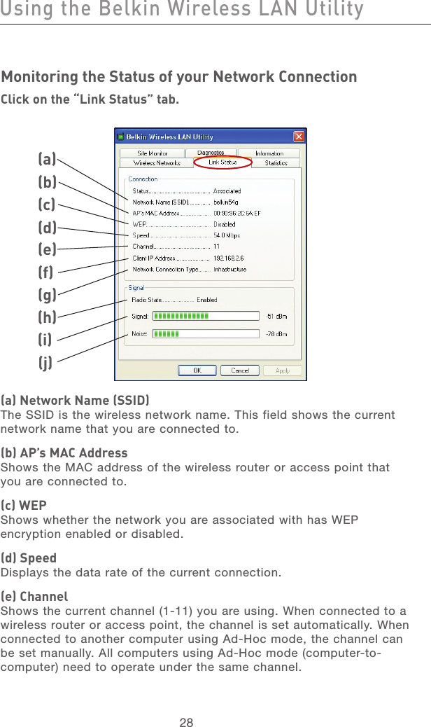 29282928Using the Belkin Wireless LAN UtilityMonitoring the Status of your Network ConnectionClick on the “Link Status” tab.(a) Network Name (SSID)The SSID is the wireless network name. This field shows the current network name that you are connected to.(b) AP’s MAC AddressShows the MAC address of the wireless router or access point that you are connected to.(c) WEPShows whether the network you are associated with has WEP encryption enabled or disabled.(d) SpeedDisplays the data rate of the current connection.(e) ChannelShows the current channel (1-11) you are using. When connected to a wireless router or access point, the channel is set automatically. When connected to another computer using Ad-Hoc mode, the channel can be set manually. All computers using Ad-Hoc mode (computer-to-computer) need to operate under the same channel.(a)(b)(c)(d)(e)(f)(g)(h)(j)(i)