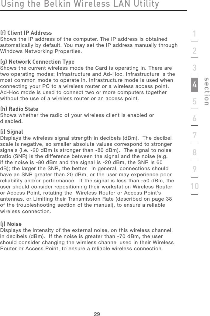 292912345678910sectionUsing the Belkin Wireless LAN Utility(f) Client IP AddressShows the IP address of the computer. The IP address is obtained automatically by default. You may set the IP address manually through Windows Networking Properties.(g) Network Connection TypeShows the current wireless mode the Card is operating in. There are two operating modes: Infrastructure and Ad-Hoc. Infrastructure is the most common mode to operate in. Infrastructure mode is used when connecting your PC to a wireless router or a wireless access point.  Ad-Hoc mode is used to connect two or more computers together without the use of a wireless router or an access point.(h) Radio StateShows whether the radio of your wireless client is enabled or disabled.(i) SignalDisplays the wireless signal strength in decibels (dBm).  The decibel scale is negative, so smaller absolute values correspond to stronger signals (i.e. -20 dBm is stronger than -80 dBm).  The signal to noise ratio (SNR) is the difference between the signal and the noise (e.g. if the noise is -80 dBm and the signal is -20 dBm, the SNR is 60 dB); the larger the SNR, the better.  In general, connections should have an SNR greater than 20 dBm, or the user may experience poor reliability and/or performance.  If the signal is less than -50 dBm, the user should consider repositioning their workstation Wireless Router or Access Point, rotating the  Wireless Router or Access Point’s antennas, or Limiting their Transmission Rate (described on page 38 of the troubleshooting section of the manual), to ensure a reliable wireless connection.(j) NoiseDisplays the intensity of the external noise, on this wireless channel, in decibels (dBm).  If the noise is greater than -70 dBm, the user should consider changing the wireless channel used in their Wireless Router or Access Point, to ensure a reliable wireless connection.