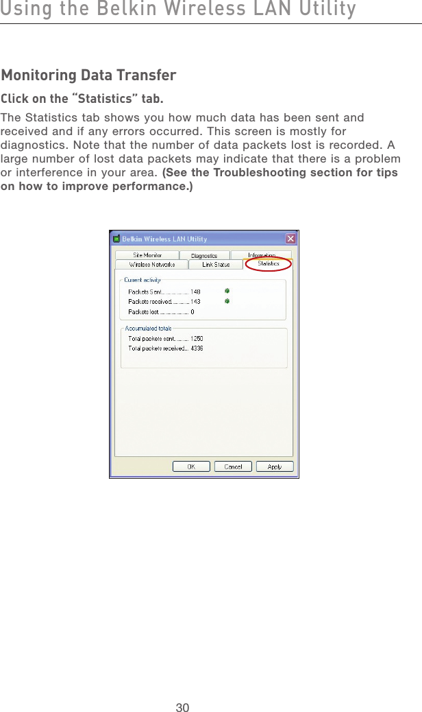 31303130Using the Belkin Wireless LAN UtilityMonitoring Data TransferClick on the “Statistics” tab.The Statistics tab shows you how much data has been sent and received and if any errors occurred. This screen is mostly for diagnostics. Note that the number of data packets lost is recorded. A large number of lost data packets may indicate that there is a problem or interference in your area. (See the Troubleshooting section for tips on how to improve performance.)