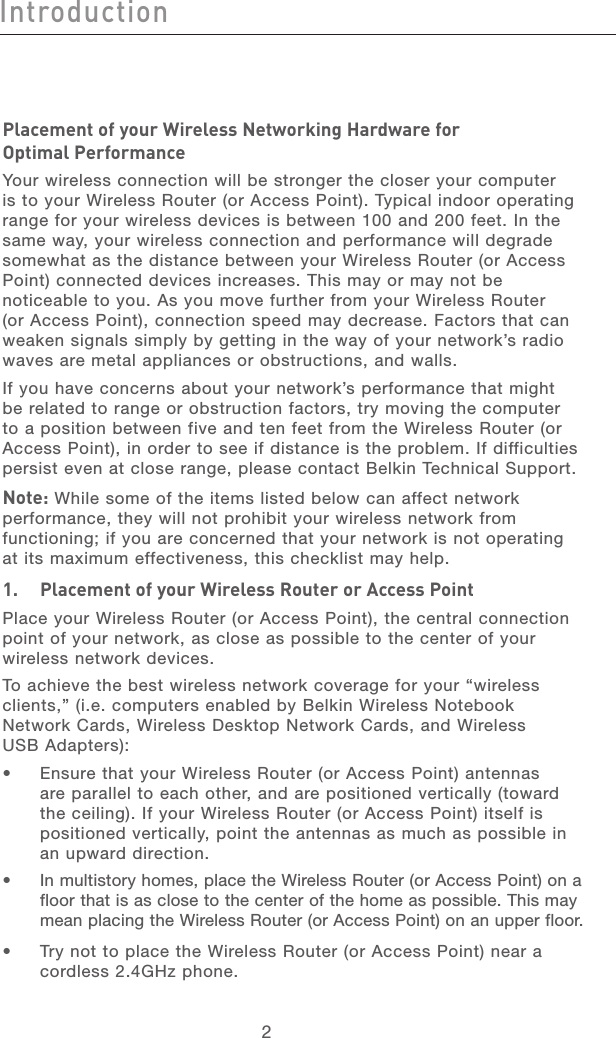 32Introduction32IntroductionPlacement of your Wireless Networking Hardware for  Optimal PerformanceYour wireless connection will be stronger the closer your computer is to your Wireless Router (or Access Point). Typical indoor operating range for your wireless devices is between 100 and 200 feet. In the same way, your wireless connection and performance will degrade somewhat as the distance between your Wireless Router (or Access Point) connected devices increases. This may or may not be noticeable to you. As you move further from your Wireless Router (or Access Point), connection speed may decrease. Factors that can weaken signals simply by getting in the way of your network’s radio waves are metal appliances or obstructions, and walls. If you have concerns about your network’s performance that might be related to range or obstruction factors, try moving the computer to a position between five and ten feet from the Wireless Router (or Access Point), in order to see if distance is the problem. If difficulties persist even at close range, please contact Belkin Technical Support. Note: While some of the items listed below can affect network performance, they will not prohibit your wireless network from functioning; if you are concerned that your network is not operating at its maximum effectiveness, this checklist may help.1.   Placement of your Wireless Router or Access PointPlace your Wireless Router (or Access Point), the central connection point of your network, as close as possible to the center of your wireless network devices.To achieve the best wireless network coverage for your “wireless clients,” (i.e. computers enabled by Belkin Wireless Notebook Network Cards, Wireless Desktop Network Cards, and Wireless  USB Adapters): •   Ensure that your Wireless Router (or Access Point) antennas are parallel to each other, and are positioned vertically (toward the ceiling). If your Wireless Router (or Access Point) itself is positioned vertically, point the antennas as much as possible in an upward direction. •   In multistory homes, place the Wireless Router (or Access Point) on a floor that is as close to the center of the home as possible. This may mean placing the Wireless Router (or Access Point) on an upper floor.•   Try not to place the Wireless Router (or Access Point) near a cordless 2.4GHz phone.