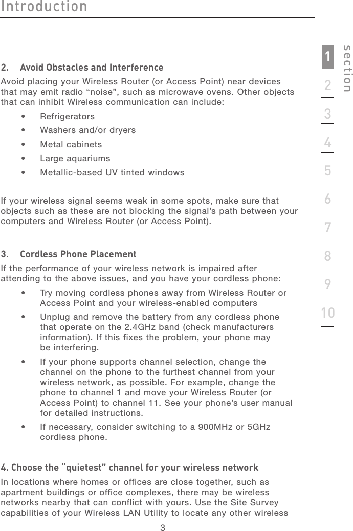 3IntroductionIntroduction3Introductionsection123456789102.   Avoid Obstacles and InterferenceAvoid placing your Wireless Router (or Access Point) near devices that may emit radio “noise”, such as microwave ovens. Other objects that can inhibit Wireless communication can include: •   Refrigerators•   Washers and/or dryers•   Metal cabinets•   Large aquariums•   Metallic-based UV tinted windowsIf your wireless signal seems weak in some spots, make sure that objects such as these are not blocking the signal’s path between your computers and Wireless Router (or Access Point).3.   Cordless Phone Placement If the performance of your wireless network is impaired after attending to the above issues, and you have your cordless phone: •   Try moving cordless phones away from Wireless Router or Access Point and your wireless-enabled computers •   Unplug and remove the battery from any cordless phone that operate on the 2.4GHz band (check manufacturers information). If this fixes the problem, your phone may  be interfering.  •   If your phone supports channel selection, change the channel on the phone to the furthest channel from your wireless network, as possible. For example, change the phone to channel 1 and move your Wireless Router (or Access Point) to channel 11. See your phone’s user manual for detailed instructions. •   If necessary, consider switching to a 900MHz or 5GHz  cordless phone.4. Choose the “quietest” channel for your wireless networkIn locations where homes or offices are close together, such as apartment buildings or office complexes, there may be wireless networks nearby that can conflict with yours. Use the Site Survey capabilities of your Wireless LAN Utility to locate any other wireless 