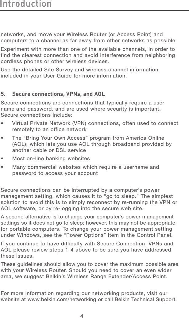 54 54Introductionnetworks, and move your Wireless Router (or Access Point) and computers to a channel as far away from other networks as possible.  Experiment with more than one of the available channels, in order to find the clearest connection and avoid interference from neighboring cordless phones or other wireless devices.Use the detailed Site Survey and wireless channel information included in your User Guide for more information.5.   Secure connections, VPNs, and AOLSecure connections are connections that typically require a user name and password, and are used where security is important. Secure connections include:•   Virtual Private Network (VPN) connections, often used to connect remotely to an office network•   The “Bring Your Own Access” program from America Online (AOL), which lets you use AOL through broadband provided by another cable or DSL service•   Most on-line banking websites•   Many commercial websites which require a username and password to access your accountSecure connections can be interrupted by a computer’s power management setting, which causes it to “go to sleep.” The simplest solution to avoid this is to simply reconnect by re-running the VPN or AOL software, or by re-logging into the secure web site.A second alternative is to change your computer’s power management settings so it does not go to sleep; however, this may not be appropriate  for portable computers. To change your power management setting under Windows, see the “Power Options” item in the Control Panel.If you continue to have difficulty with Secure Connection, VPNs and AOL please review steps 1-4 above to be sure you have addressed these issues.These guidelines should allow you to cover the maximum possible area with your Wireless Router. Should you need to cover an even wider area, we suggest Belkin’s Wireless Range Extender/Access Point. For more information regarding our networking products, visit our website at www.belkin.com/networking or call Belkin Technical Support.Introduction