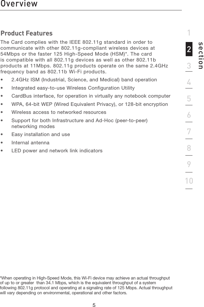 55section12345678910IntroductionProduct FeaturesThe Card complies with the IEEE 802.11g standard in order to communicate with other 802.11g-compliant wireless devices at 54Mbps or the faster 125 High-Speed Mode (HSM)*. The card is compatible with all 802.11g devices as well as other 802.11b products at 11Mbps. 802.11g products operate on the same 2.4GHz frequency band as 802.11b Wi-Fi products.•  2.4GHz ISM (Industrial, Science, and Medical) band operation•  Integrated easy-to-use Wireless Configuration Utility•  CardBus interface, for operation in virtually any notebook computer•  WPA, 64-bit WEP (Wired Equivalent Privacy), or 128-bit encryption•  Wireless access to networked resources•  Support for both Infrastructure and Ad-Hoc (peer-to-peer) networking modes•  Easy installation and use•  Internal antenna•  LED power and network link indicatorsOverview*When operating in High-Speed Mode, this Wi-Fi device may achieve an actual throughput of up to or greater  than 34.1 Mbps, which is the equivalent throughput of a system following 802.11g protocol and operating at a signaling rate of 125 Mbps. Actual throughput will vary depending on environmental, operational and other factors.