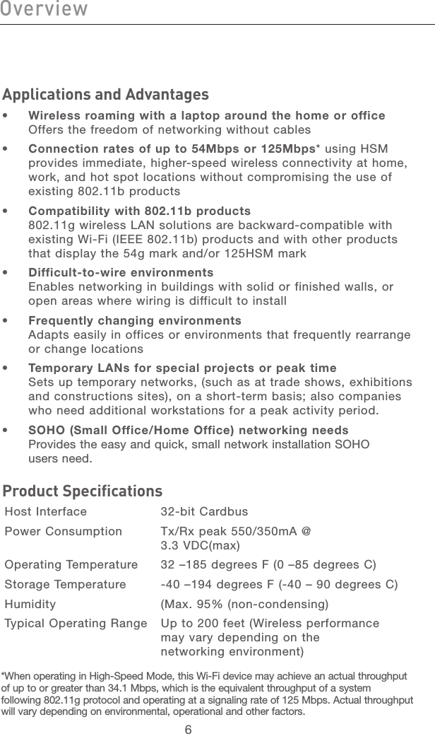 7676Applications and Advantages•  Wireless roaming with a laptop around the home or office  Offers the freedom of networking without cables•  Connection rates of up to 54Mbps or 125Mbps* using HSM provides immediate, higher-speed wireless connectivity at home, work, and hot spot locations without compromising the use of existing 802.11b products•  Compatibility with 802.11b products  802.11g wireless LAN solutions are backward-compatible with existing Wi-Fi (IEEE 802.11b) products and with other products that display the 54g mark and/or 125HSM mark•  Difficult-to-wire environments  Enables networking in buildings with solid or finished walls, or open areas where wiring is difficult to install•  Frequently changing environments  Adapts easily in offices or environments that frequently rearrange or change locations•  Temporary LANs for special projects or peak time  Sets up temporary networks, (such as at trade shows, exhibitions and constructions sites), on a short-term basis; also companies who need additional workstations for a peak activity period.•  SOHO (Small Office/Home Office) networking needs  Provides the easy and quick, small network installation SOHO  users need.Product SpecificationsHost Interface    32-bit CardbusPower Consumption  Tx/Rx peak 550/350mA @        3.3 VDC(max) Operating Temperature  32 –185 degrees F (0 –85 degrees C)Storage Temperature  -40 –194 degrees F (-40 – 90 degrees C)Humidity    (Max. 95% (non-condensing)Typical Operating Range   Up to 200 feet (Wireless performance  may vary depending on the  networking environment)Overview*When operating in High-Speed Mode, this Wi-Fi device may achieve an actual throughput of up to or greater than 34.1 Mbps, which is the equivalent throughput of a system following 802.11g protocol and operating at a signaling rate of 125 Mbps. Actual throughput will vary depending on environmental, operational and other factors.