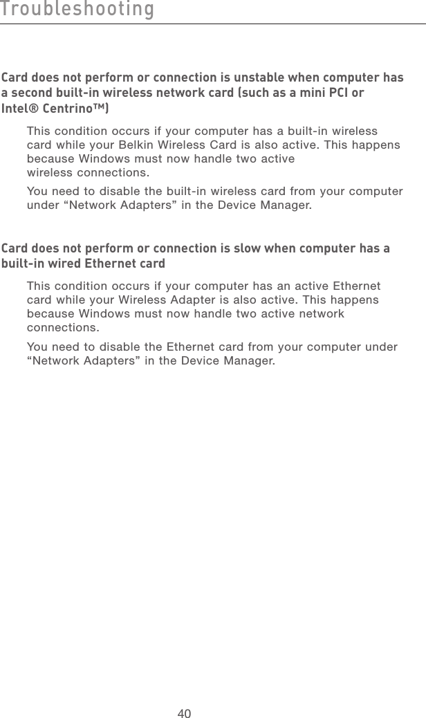 41404140TroubleshootingCard does not perform or connection is unstable when computer has a second built-in wireless network card (such as a mini PCI or  Intel® Centrino™)This condition occurs if your computer has a built-in wireless card while your Belkin Wireless Card is also active. This happens because Windows must now handle two active  wireless connections. You need to disable the built-in wireless card from your computer under “Network Adapters” in the Device Manager.Card does not perform or connection is slow when computer has a built-in wired Ethernet cardThis condition occurs if your computer has an active Ethernet card while your Wireless Adapter is also active. This happens because Windows must now handle two active network connections. You need to disable the Ethernet card from your computer under “Network Adapters” in the Device Manager.  