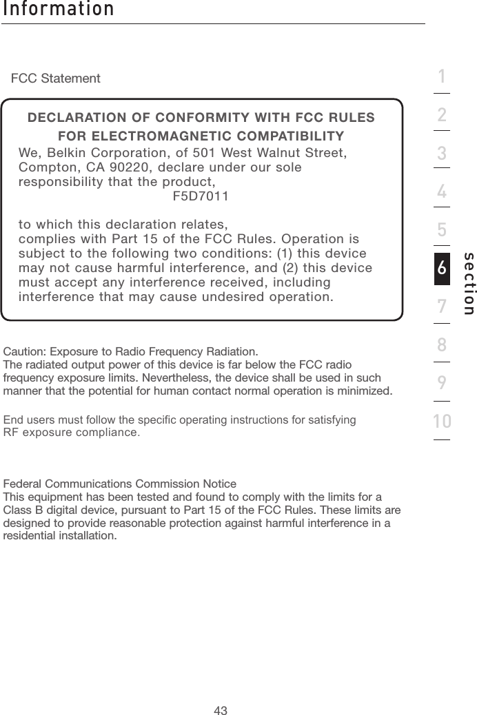 4343section12345678910Caution: Exposure to Radio Frequency Radiation. The radiated output power of this device is far below the FCC radio frequency exposure limits. Nevertheless, the device shall be used in such manner that the potential for human contact normal operation is minimized.End users must follow the specific operating instructions for satisfying RF exposure compliance.Federal Communications Commission Notice This equipment has been tested and found to comply with the limits for a Class B digital device, pursuant to Part 15 of the FCC Rules. These limits are designed to provide reasonable protection against harmful interference in a residential installation.FCC StatementDECLARATION OF CONFORMITY WITH FCC RULES FOR ELECTROMAGNETIC COMPATIBILITYWe, Belkin Corporation, of 501 West Walnut Street, Compton, CA 90220, declare under our sole responsibility that the product,F5D7011to which this declaration relates,complies with Part 15 of the FCC Rules. Operation is subject to the following two conditions: (1) this device may not cause harmful interference, and (2) this device must accept any interference received, including interference that may cause undesired operation.Information